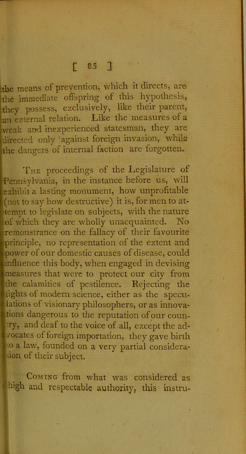 the means of prevention, which it directs, are the immediate offspring of this hypothesis, they possess, exclusively, like their parent, an external relation. Like the measures of a weak and inexperienced statesman, they are directed only ' against foreign invasion, while the dangers of internal faction are forgotten. The proceedings of the Legislature of Pennsylvania, in the instance before us, will exhibit a lasting monument, how unprofitable (not to say how destructive) it is, for men to at- tempt to legislate on subjects, with the nature jof which they are wholly unacquainted. No remonstrance on the fallacy of their favourite principle, no representation of the extent and [power of our domestic causes of disease, could influence this body, when engaged in devising measures that were to protect our city from the calamities of pestilence. Rejecting the lights of modem science, either as the specu- lations of visionary philosophers, or as innova- tions dangerous to the reputation of our coun- :ry, and deaf to the voice of all, except the ad- vocates of foreign importation, they gave birth j :o a law, founded on a very partial considera- ;ion of their subject. Coming from what was considered as J high and respectable authority, this instru-