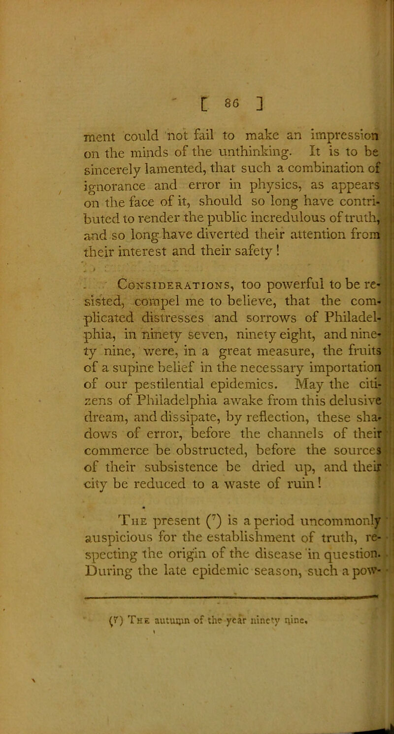 ment could not fail to make an impression on the minds of the unthinking. It is to be sincerely lamented, that such a combination of ignorance and error in physics, as appears on the face of it, should so long have contri- buted to render the public incredulous of truth! and so long have diverted their attention from their interest and their safety ! * > 1 ■ •' •- ~ • Considerations, too powerful to be re- sisted, compel me to believe, that the com- plicated distresses and sorrows of Philadel- phia, in ninety seven, ninety eight, and nine- ty nine, were, in a great measure, the fruits of a supine belief in the necessary importation of our pestilential epidemics. May the citi- zens of Philadelphia awake from this delusive dream, and dissipate, by reflection, these sha- dows of error, before the channels of their commerce be obstructed, before the sources of their subsistence be dried up, and their city be reduced to a waste of ruin! • The present (7) is a period uncommonly auspicious for the establishment of truth, re- specting the origin of the disease in question. During the late epidemic season, suchapow-