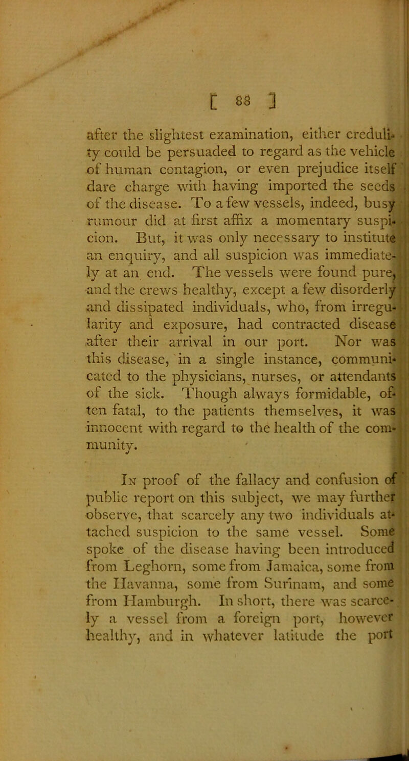 after the slightest examination, either creduli- ty could be persuaded to regard as the vehicle of human contagion, or even prejudice itself dare charge with having imported the seeds of the disease. To a few vessels, indeed, busy rumour did at first affix a momentary suspi- cion. But, it was only necessaiy to institute an enquiry, and all suspicion was immediate- ly at an end. The vessels were found pure, and the crews healthy, except a few disorderly and dissipated individuals, who, from irregu- larity and exposure, had contracted disease after their arrival in our port. Nor was this disease, in a single instance, communi- cated to the physicians, nurses, or attendants of the sick. Though always formidable, of- ten fatal, to the patients themselves, it was innocent with regard to the health of the com- munity. In proof of the fallacy and confusion of public report on this subject, we may further observe, that scarcely any two individuals at- tached suspicion to the same vessel. Some spoke of the disease having been introduced from Leghorn, some from Jamaica, some front the Havanna, some from Surinam, and some from Hamburgh. In short, there was scarce- ly a vessel from a foreign port, however healthy, and in whatever latitude the port