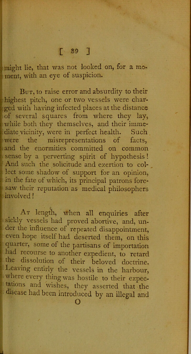 might lie, that was not looked on, for a mo- ment, with an eye of suspicion. But, to raise error and absurdity to their highest pitch, one or two vessels were char- ged with having infected places at the distance of several squares from where they lay, while both they themselves, and their imme- diate vicinity, were in perfect health. Such were the misrepresentations of facts, and the enormities committed on common sense by a perverting spirit of hypothesis! And such the solicitude and exertion to col- lect some shadow of support for an opinion, in the fate of which, its principal patrons fore- saw their reputation as medical philosophers involved! At length, when all enquiries after sickly vessels had proved abortive, and, un- der the influence of repeated disappointment, even hope itself had deserted them, on this quarter, some of the partisans of importation had recourse to another expedient, to retard the dissolution of their beloved doctrine. Leaving entirly the vessels in the harbour, n where every thing was hostile to their expec- i tations and wishes, they asserted that the disease had been introduced by an illegal and