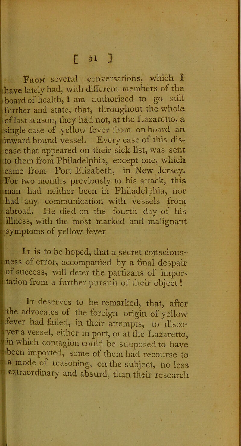 t §1 3 From several conversations, which I have lately had, with different members of the board of health, I am authorized to go still further and state, that, throughout the whole of last season, they had not, at the Lazaretto, a single case of yellow fever from on board an inward bound vessel. Every case of this dis- ease that appeared on their sick list, was sent to them from Philadelphia, except one, which i came from Port Elizabeth, in New Jersey. For two months previously to his attack, this man had neither been in Philadelphia, nor had any communication with vessels from } abroad. He died on the fourth day of his illness, with the most marked and malignant symptoms of yellow fever It is to be hoped, that a secret conscious- ness of error, accompanied by a final despair of success, will deter the partizans of import tation from a further pursuit of their object! . It deserves to be remarked, that, after the advocates of the foreign origin of yellow I fever had failed, in their attempts, to disco- i ver a vessel, either in port, or at the Lazaretto, | m which contagion could be supposed to have s been imported, some of them had recourse to f a m°de of reasoning, on the subject, no less f' extraordinary and absurd, than their research . ■ V . ‘ . I - /