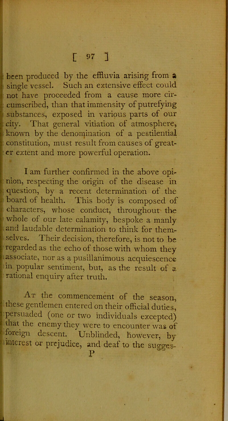 been produced by the effluvia arising from a single vessel. Such an extensive effect could not have proceeded from a cause more cir- cumscribed, than that immensity of putrefying ; substances, exposed in various parts of our city. That general vitiation of atmosphere, known by the denomination of a pestilential constitution, must result from causes of great- er extent and more powerful operation. I am further confirmed in the above opi- nion, respecting the origin of the disease in \ question, by a recent determination of the board of health. This body is composed of characters, whose conduct, throughout the whole of our late calamity, bespoke a manly and laudable determination to think for them- selves. Their decision, therefore, is not to be regarded as the echo of those with whom they associate, nor as a pusillanimous acquiescence in popular sentiment, but, as the result of a rational enquiry after truth. At the commencement of the season, these gentlemen entered on their official duties, persuaded (one or two individuals excepted) that the enemy they were to encounter was of * foieign descent. Unblinded, however, by ^ interest or prejudice, and deaf to the sugges-