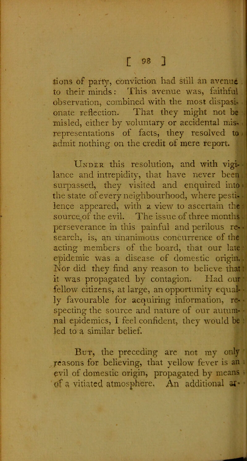 iions of party, conviction had still an avenue to their minds: This avenue was, faithful observation, combined with the most dispasi- onate reflection. That they might not be misled, either by voluntary or accidental mis- representations of facts, they resolved to admit nothing on the credit of mere report. Under this resolution, and with vigi- • lance and intrepidity, that have never been surpassed, they visited and enquired into» the state of every neighbourhood, where pesti- • fence appeared, with a view to ascertain the source of the evil. The issue of three months . perseverance in this painful and perilous re- - search, is, an unanimous concurrence of the acting members of the board, that our late epidemic was a disease of domestic origin. Nor did they find any reason to believe that: it was propagated by contagion. Had our fellow citizens, at large, an opportunity equal- ly favourable for acquiring information, re- specting the source and nature of our autum- nal epidemics, I feel confident, they would be led to a similar belief. But, the preceding are not my only Reasons for believing, that yellow fever is an evil of domestic origin, propagated by means of a vitiated atmosphere. An additional af-