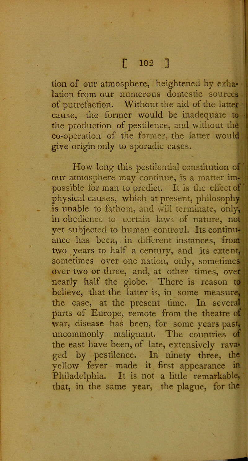 tion of our atmosphere, heightened by exha- lation from our numerous domestic sources of putrefaction. Without the aid of the latter cause, the former would be inadequate to the production of pestilence, and without the co-operation of the former, the latter would give origin only to sporadic cases. How long this pestilential constitution of' our atmosphere may continue, is a matter im- ; possible for man to predict. It is the effect of physical causes, which at present, philosophy is unable to fathom, and will terminate, only, in obedience to certain laws of nature, not yet subjected to human controul. Its continu- ance has been, in different instances, from two years to half a century, and its extent, sometimes over one nation, only, sometimes over two or three, and, at other times, over nearly half the globe. There is reason to believe, that the latter is, in some measure, the case, at the present time. In several parts of Europe, remote from the theatre of war, disease has been, for some years past, uncommonly malignant. The countries of the east have been, of late, extensively rava« ged by pestilence. In ninety three, the yellow fever made it first appearance in Philadelphia. It is not a little remarkable, that, in the same year, the plague, for the