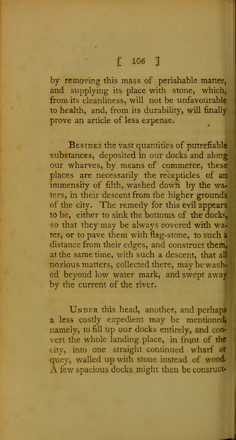 by removing this mass of perishable matter, and supplying its place with stone, which, from its cleanliness, will not be unfavourable to health, and, from its durability, will finally prove an article of less expense. Besides the vast quantities of putrefiable substances, deposited in our docks and along our wharves, by means of commerce, these places are necessarily the recejDticles of an immensity of filth, washed dow'n by the wa- ters, in their descent from the higher grounds of the city. The remedy for this evil appears to be, either to sink the bottoms of the dock?, so that they may be always covered with wa- ter, or to pave them with flag-stone, to such a distance from their edges, and construct them, at the same time, with such a descent, that all noxious matters, collected there, may be wash- ed beyond low water mark, and swept by the current of the river. Under this head, another, and perhaps a less costly expedient may be mentioned, namely, to fill up our docks entirely, and con- vert the whole landing place, in front of the city, into one straight continued wharf or quey, walled up with stone instead of wood. A few spacious docks might then be consruct-