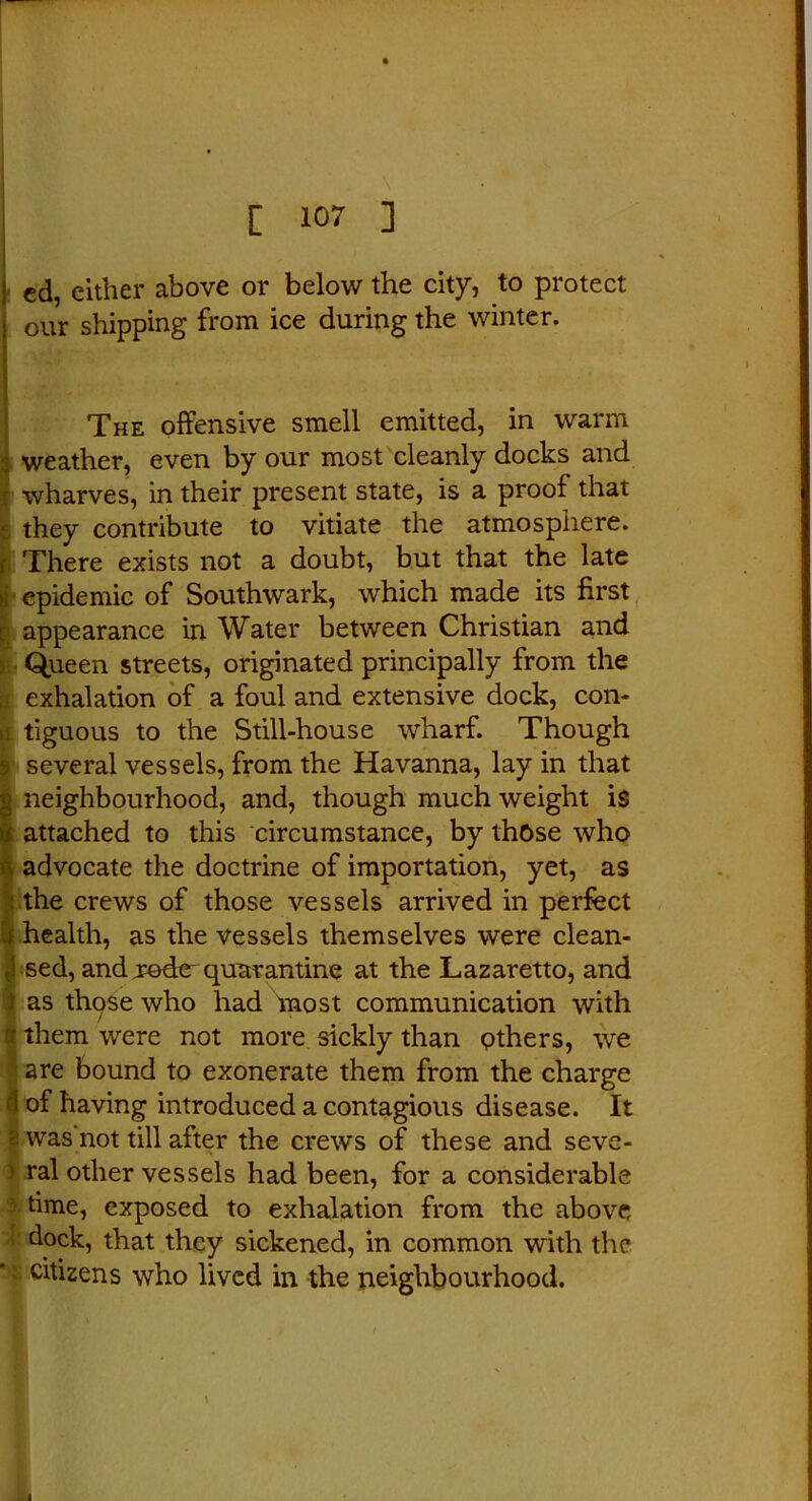 ed, either above or below the city, to protect our shipping from ice during the winter. The offensive smell emitted, in warm weather, even by our most cleanly docks and wharves, in their present state, is a proof that they contribute to vitiate the atmosphere. There exists not a doubt, but that the late epidemic of Southwark, which made its first appearance in Water between Christian and Queen streets, originated principally from the exhalation of a foul and extensive dock, con- tiguous to the Still-house wharf. Though several vessels, from the Havanna, lay in that neighbourhood, and, though much weight is attached to this circumstance, by those who (advocate the doctrine of importation, yet, as the crews of those vessels arrived in perfect health, as the vessels themselves were clean- sed, and xq&ztquarantine at the Lazaretto, and as those who had most communication with Ithem were not more sickly than others, we are bound to exonerate them from the charge • i of having introduced a contagious disease. It ) was’not till after the crews of these and seve- ral other vessels had been, for a considerable time, exposed to exhalation from the above : dock, that they sickened, in common with the • citizens who lived in the neighbourhood.