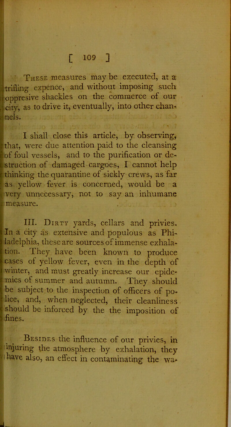 ■ i1 . . ' [ 109 ] These measures may be executed, at a trifling expence, and without imposing such ! oppresive shackles on the commerce of our city, as to drive it, eventually, into other chan- nels. I shall close this article, by observing, that, were due attention paid to the cleansing of foul vessels, and to the purification or de- struction of damaged cargoes, I cannot help thinking the quarantine of sickly crews, as far as yellow fever is concerned, would be a very unnecessary, not to say an inhumane measure. III. Dirty yards, cellars and privies. In a city as extensive and populous as Phi- ! ladelphia, these are sources of immense exhala- tion. They have been known to produce cases of yellow fever, even in the depth of winter, and must greatly increase our epide- mics of summer and autumn. They should be subject to the inspection of officers of po- lice, and, when neglected, their cleanliness should be inforced by the the imposition of fines. Besides the influence of our privies, in injuring the atmosphere by exhalation, they have also, an effect in contaminating the wa- . 1