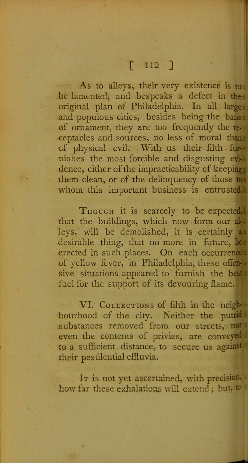 As to alleys, their very existence is to. be lamented, and bespeaks a defect in the- original plan of Philadelphia. In all large; and populous cities, besides being the bane • of ornament, they are too frequently the re- ■ ceptacles and sources, no less of moral than:: of physical evil. With us their filth fur- nishes the most forcible and disgusting evi-: dence, either of the impracticability of keeping g them clean, or of the delinquency of those to-' whom this important business is entrusted, i. Though it is scarcely to be expected,! that the buildings, which now form our al*. leys, will be demolished, it is certainly a 2 desirable thing, that no more in future, be c erected in such places. On each occurrence; of yellow fever, in Philadelphia, these offen- sive situations appeared to furnish the best fuel for the support of its devouring flame.I VI. Collections of filth in the neigh- bourhood of the city. Neither the putrid .substances removed from our streets, nor even the contents of privies, are conveyed to a sufficient distance, to secure us against their pestilential effluvia. It is not yet ascertained, with precision- how far these exhalations will extend; but to