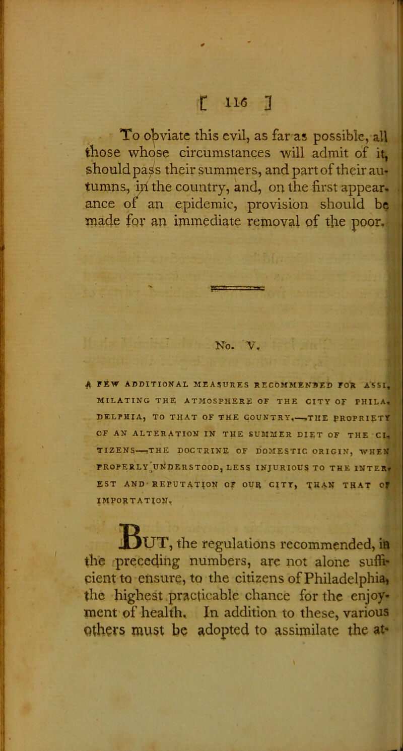 To obviate this evil, as far as possible, all those whose circumstances will admit of it, should pa^s their summers, and part of their au- tumns, \yi the country, and, on the first appear- ance of an epidemic, provision should be made for an immediate removal of the poor. No. V. ^ FEW ADDITIONAL MEASURES RECOMMENBED FOR ASSI, MILATING THE ATMOSPHERE OF THE CITY OF PHILA, DELPHIA, TO THAT OF THE COUNTRY,—.THE PROPRIETY OF AN ALTERATION IN THE SUMMER DIET OF THE Cl, TIZENS—-THE DOCTRINE OF DOMESTIC ORIGIN, WHEN FROPERLy’uNDERSTOOD, LESS INJURIOUS TO THE INTER# EST AND REPUTATION OF OUR CITY, THAN THAT Of IMPORTATION, But, the regulations recommended, in the ^preceding numbers, arc not alone suffi- cient to ensure, to the citizens of Philadelphia, the highest practicable chance for the enjoy* ment of health- In addition to these, various Others must be adopted to assimilate the at*