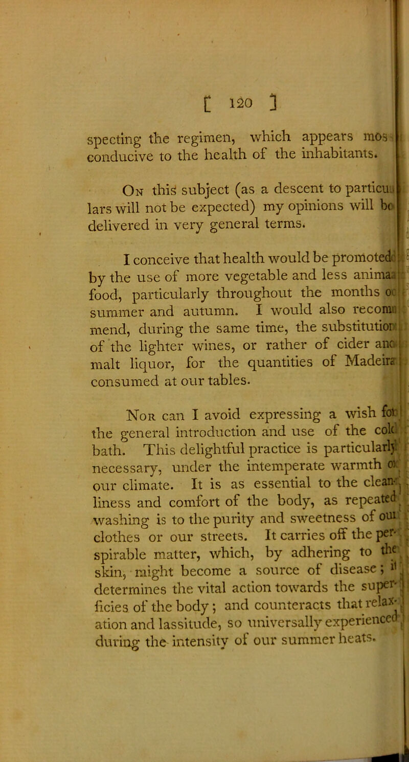 specting the regimen, which appears mos i conducive to the health of the inhabitants. On this! subject (as a descent to particuu lars will not be expected) my opinions will be delivered in very general terms. I conceive that health would be promoted ; by the use of more vegetable and less anima;. food, particularly throughout the months o> summer and autumn. I would also reconi mend, during the same time, the substitution of the lighter wines, or rather of cider anc i malt liquor, for the quantities of Madeira consumed at our tables. Nor can I avoid expressing a wish fob! the general introduction and use of the cold bath. This delightful practice is particularly' i necessary, under the intemperate warmth oi our climate. It is as essential to the clean*j liness and comfort of the body, as repeated, washing is to the purity and sweetness of oui clothes or our streets. It carries off the per- spirable matter, which, by adhering to thr ? skin, might become a source of disease; . determines the vital action towards the super*; licies of the body; and counteracts that relax*. ation and lassitude, so universally experienced J during the intensity of our summer heats.