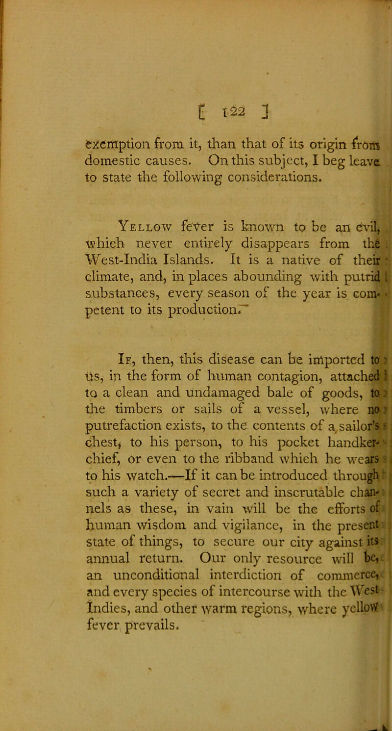 exemption from it, than that of its origin from domestic causes. On this subject, I beg leave to state the following considerations. Yellow fever is known to be an evil which never entirely disappears from the West-Xndia Islands. It is a native of their f climate, and, in places abounding with putrid i substances, every season of the year is com' ■ petent to its production.-' If, then, this disease can be imported to * its, in the form of human contagion, attached : to a clean and undamaged bale of goods, to the timbers or sails of a vessel, where no putrefaction exists, to the contents of a sailor’s - chest* to his person, to his pocket handker-' chief, or even to the ribband which he wears to his watch.-—If it can be introduced through such a variety of secret and inscrutable chan- nels as these, in vain will be the efforts of human wisdom and vigilance, in the present state of things, to secure our city against its annual return. Our only resource will be, an unconditional interdiction of commerce, and every species of intercourse with the West Indies, and other warm regions, where yellow fever prevails. _ k