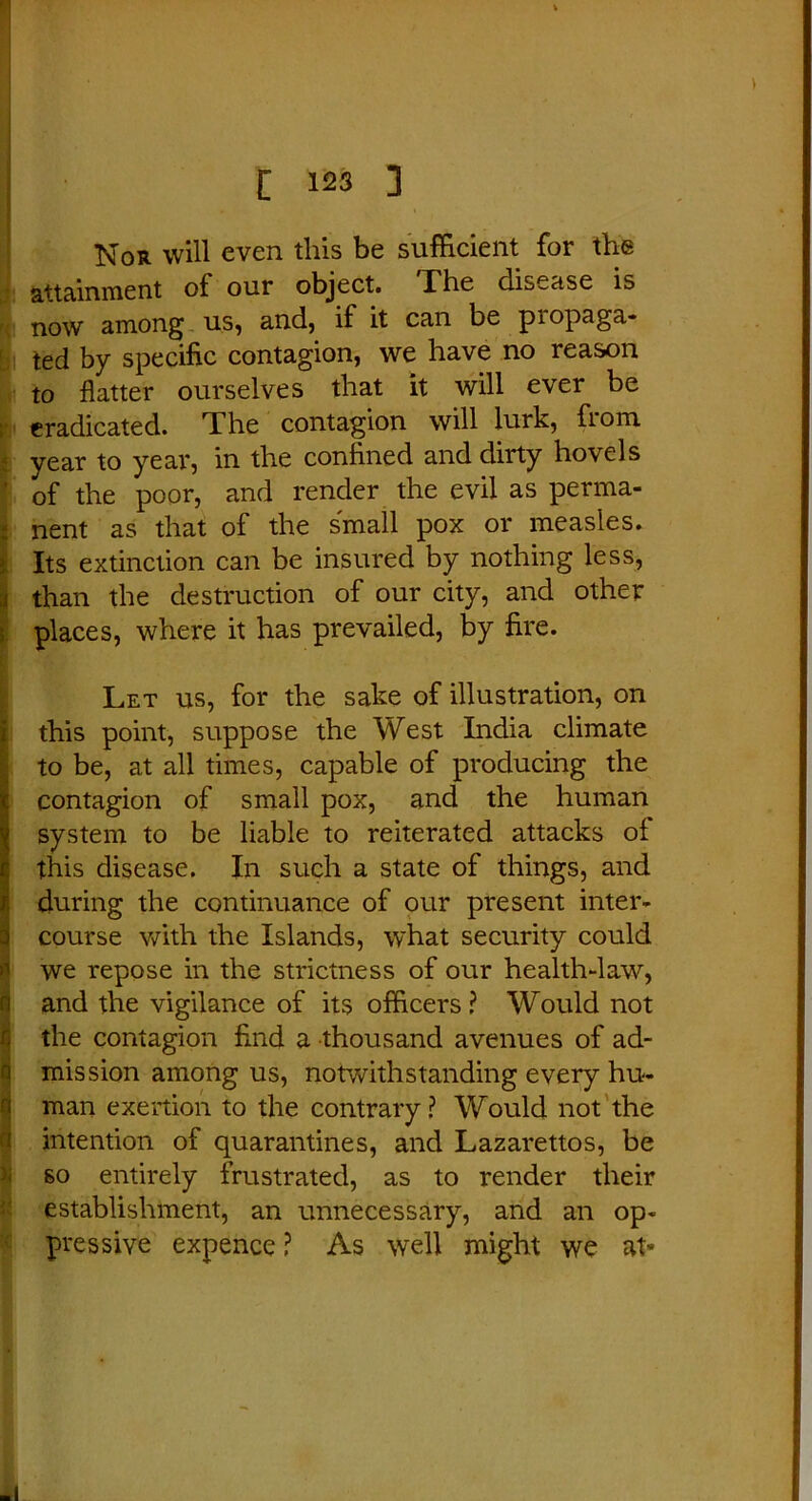 Nor will even this be sufficient for the attainment of our object. The disease is now among us, and, if it can be propaga- ted by specific contagion, we have no reason to flatter ourselves that it will ever be eradicated. The contagion will lurk, fiom year to year, in the confined and dirty hovels ' of the poor, and render the evil as perma- nent as that of the small pox or measles. Its extinction can be insured by nothing less, than the destruction of our city, and other places, where it has prevailed, by fire. Let us, for the sake of illustration, on this point, suppose the West India climate to be, at all times, capable of producing the contagion of small pox, and the human system to be liable to reiterated attacks of this disease. In such a state of things, and during the continuance of our present inter- course with the Islands, what security could we repose in the strictness of our health-law, and the vigilance of its officers ? Would not the contagion And a thousand avenues of ad- mission among us, notwithstanding every hu- man exertion to the contrary? Would not the intention of quarantines, and Lazarettos, be so entirely frustrated, as to render their establishment, an unnecessary, and an op- pressive expence ? As well might we at«