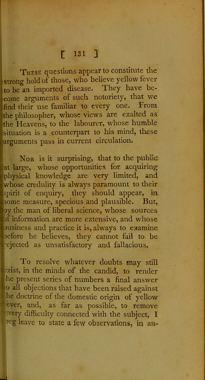 These questions appear to constitute the strong hold of those, who believe yellow fever to be an imported disease. They have be- come arguments of such notoriety, that we find their use familiar to every one. From the philosopher, whose views are exalted as the Heavens, to the labourer, whose humble situation is a counterpart to his mind, these jarguments pass in current circulation. Nor is it surprising, that to the public I at large, whose opportunities for acquiring physical knowledge are very limited, and whose credulity is always paramount to their spirit of enquiry, they should appear, in some measure, specious and plausible. But, py the man of liberal science, whose sources bf information, are more extensive, and whose business and practice it is, always to examine oefore he believes, they cannot fail to be •ejected as unsatisfactory and fallacious. To resolve whatever doubts may still xist, in the minds of the candid, to render he present series of numbers a final answer jo all objections that have been raised against Ihe doctrine ol the domestic origin of yellow ever, and, as far as possible, to remove i ‘.very difficulty connected with the subject, I ' )eg leave to state a few observations, in an-