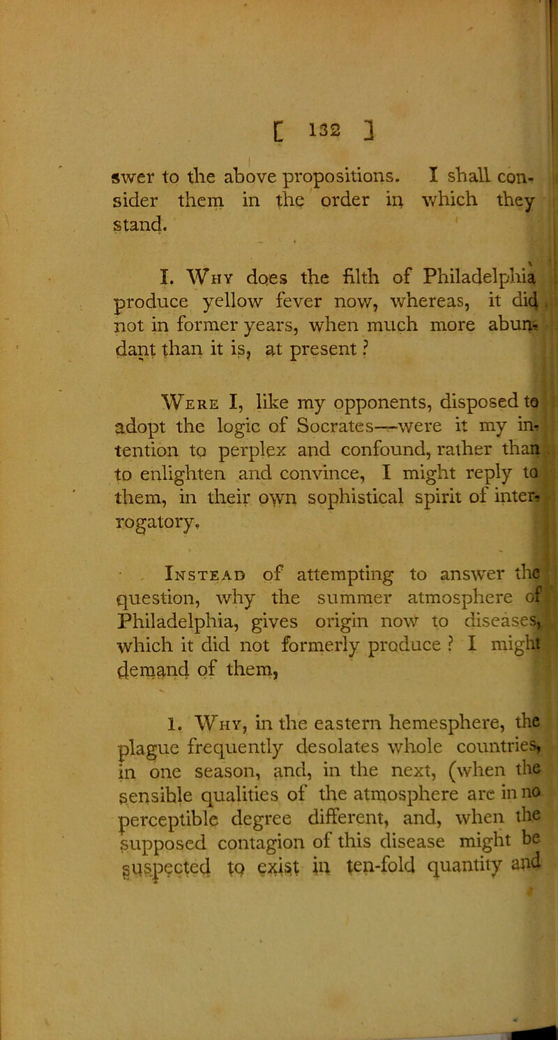 swer to the above propositions. I shall con- sider them in the order in which they stand. I. Why does the filth of Philadelphia produce yellow fever now, whereas, it dic[ not in former years, when much more ahum dant than it is, at present ? Were I, like my opponents, disposed to adopt the logic of Socrates—-were it my irl tention to perplex and confound, rather than to enlighten and convince, I might reply to them, in their own sophistical spirit of inter- rogatory. Instead of attempting to answrer the question, why the summer atmosphere of* Philadelphia, gives origin now to diseases, which it did not formerly produce ? I might demand of them, 1. Why, in the eastern hemesphere, the plague frequently desolates whole countries, in one season, and, in the next, (when the sensible qualities of the atmosphere are in no perceptible degree different, and, when the supposed contagion of this disease might be inspected tQ exist in ten-fold quantity and