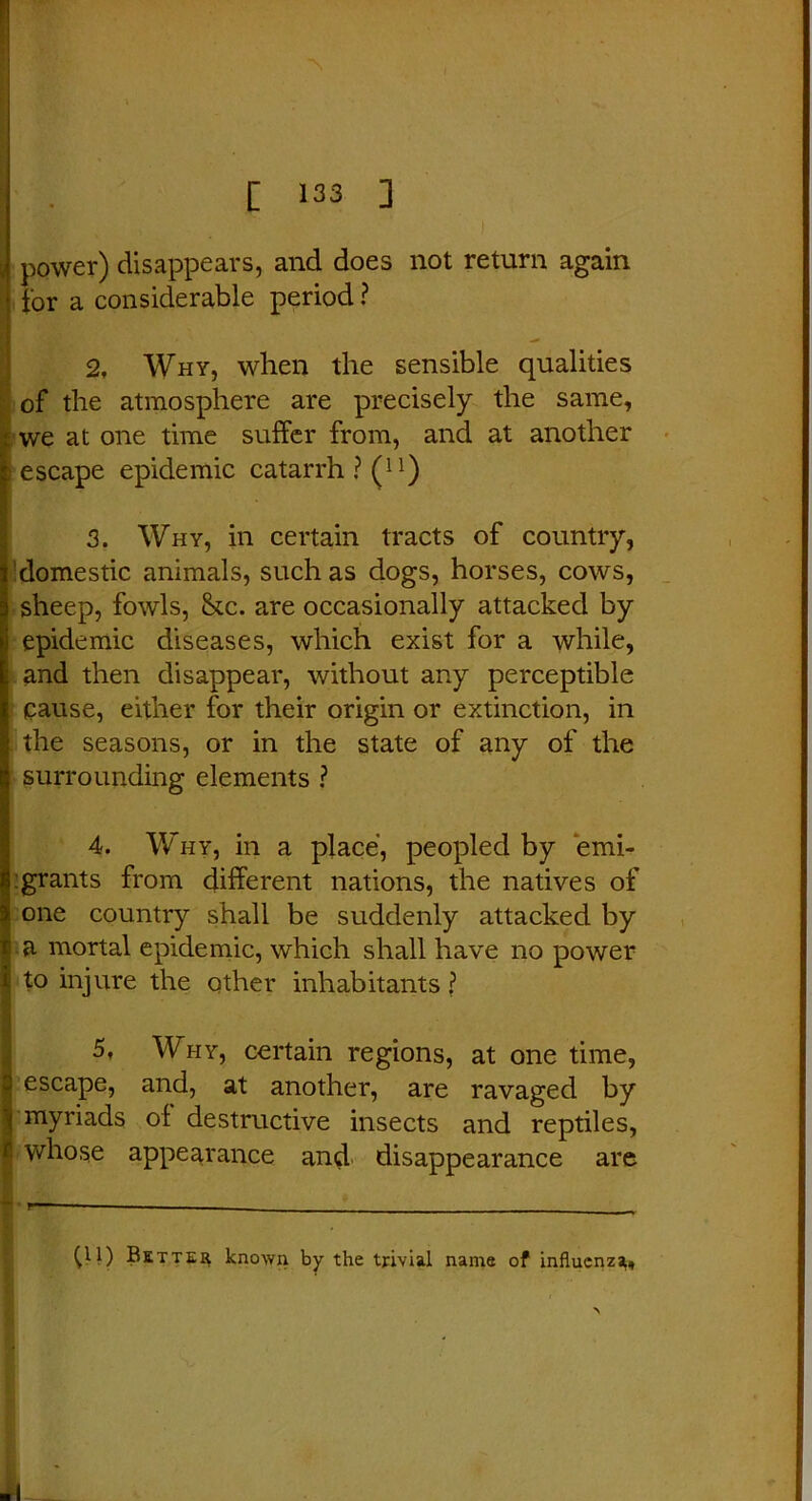 power) disappears, and does not return again for a considerable period ? 2, Why, when the sensible qualities of the atmosphere are precisely the same, we at one time suffer from, and at another escape epidemic catarrh ? Ql) 3. Why, in certain tracts of country, domestic animals, such as dogs, horses, cows, sheep, fowls, &c. are occasionally attacked by epidemic diseases, which exist for a while, and then disappear, without any perceptible Cause, either for their origin or extinction, in the seasons, or in the state of any of the surrounding elements ? 4. Why, in a place, peopled by emi- grants from different nations, the natives of one country shall be suddenly attacked by a mortal epidemic, which shall have no power to injure the other inhabitants ? 5, Why, certain regions, at one time, escape, and, at another, are ravaged by myriads of destructive insects and reptiles, whose appearance and disappearance are r— — - U1) Better known by the trivial name of influenza.