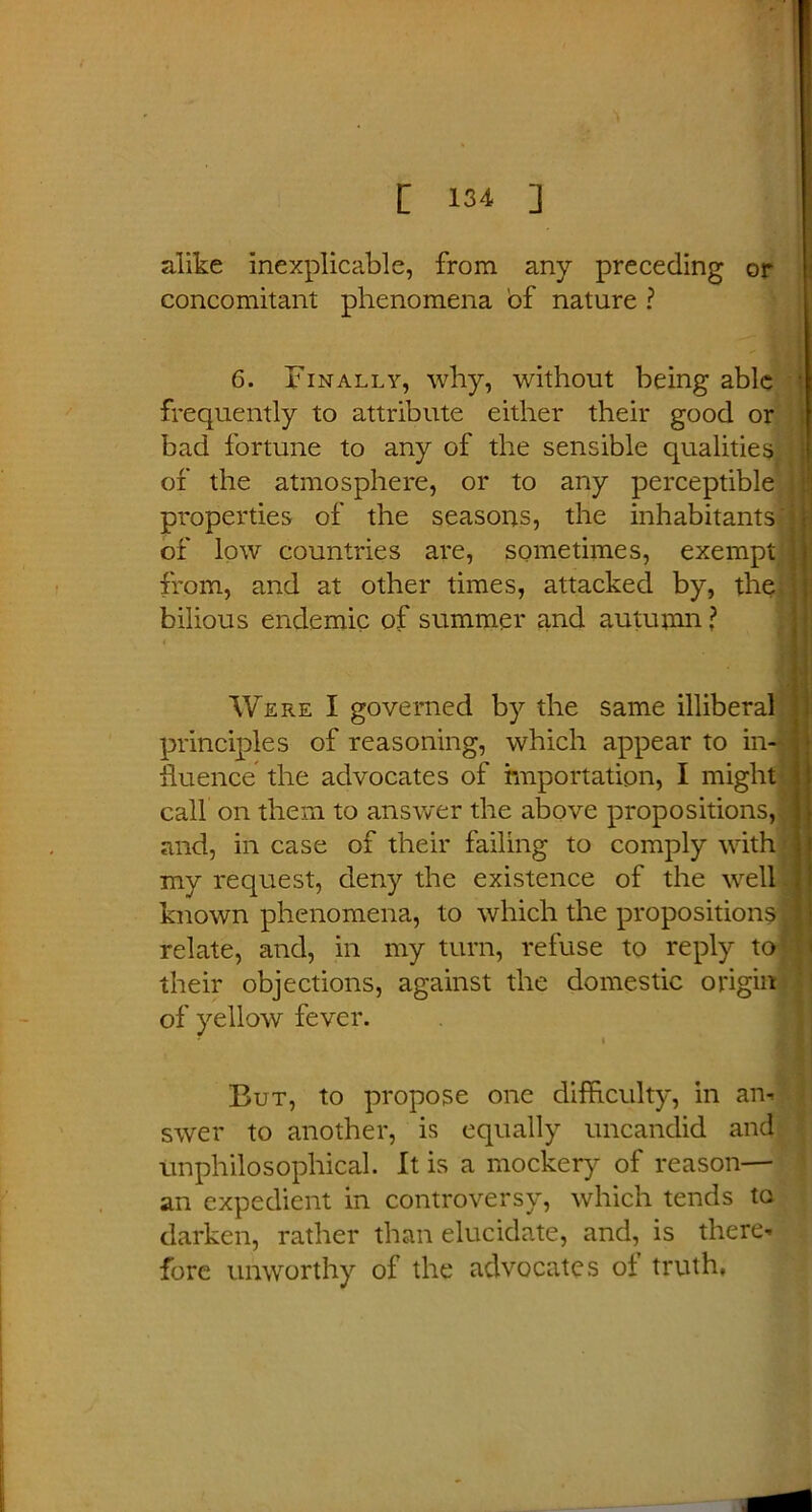 alike inexplicable, from any preceding or concomitant phenomena of nature ? 6. Finally, why, without being able frequently to attribute either their good or bad fortune to any of the sensible qualities of the atmosphere, or to any perceptible properties of the seasons, the inhabitants of low countries are, sometimes, exempt from, and at other times, attacked by, the bilious endemic of summer and autumn ? Were I governed by the same illiberal principles of reasoning, which appear to in- fluence the advocates of importation, I might call on them to answer the above propositions, and, in case of their failing to comply with my request, deny the existence of the well known phenomena, to which the propositions relate, and, in my turn, refuse to reply to their objections, against the domestic origin of yellow fever. i But, to propose one difficulty, in an- swer to another, is equally uncandid and unphilosophical. It is a mockery of reason—■ an expedient in controversy, which tends to darken, rather than elucidate, and, is there- fore unworthy of the advocates of truth.