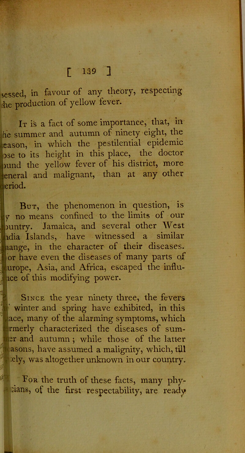 messed, in favour of any theory, respecting he production of yellow fever. It is a fact of some importance, that, in he summer and autumn of ninety eight, the eason, in which the pestilential epidemic ose to its height in this place, the doctor mnd the yellow fever of his district, more eneral and malignant, than at any other eriod. But, the phenomenon in question, is no means confined to the limits of our mntry. Jamaica, and several other West idia Islands, have witnessed a similar range, in the character of their diseases, or have even the diseases of many parts of urope, Asia, and Africa, escaped the influ- ice of this modifying power. Since the year ninety three, the fevers winter and spring have exhibited, in this ace, many of the alarming symptoms, which rmerly characterized the diseases of sum- iv and autumn ; while those of the latter asons, have assumed a malignity, which, till :ely, was altogether unknown in our country. Tor the truth of these facts, many phy- :ians, of the first respectability, are ready