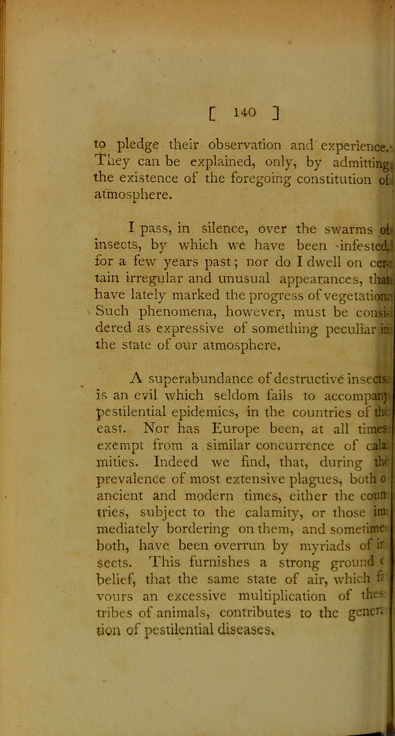 to pledge their observation and experience.- They can be explained, only, by admitting, the existence of the foregoing constitution of: atmosphere. I pass, in silence, over the swarms of insects, by which we have been ‘infested.: for a few years past; nor do I dwell on cer-r tain irregular and unusual appearances, that have lately marked the progress of vegetation. Such phenomena, however, must be consk dered as expressive of something peculiar in the state of our atmosphere, A superabundance of destructive insects, is an evil which seldom fails to accompany pestilential epidemics, in the countries of the east. Nor has Europe been, at all times exempt from a similar concurrence of cala mities. Indeed we find, that, during th< prevalence of most extensive plagues, both o ancient and modern times, either the coun tries, subject to the calamity, or those ini mediately bordering on them, and sometime both, have been overrun by myriads of ir sects. This furnishes a strong ground c belief, that the same state of air, which & vours an excessive multiplication of thes tribes of animals, contributes to the genen tion of pestilential diseases.