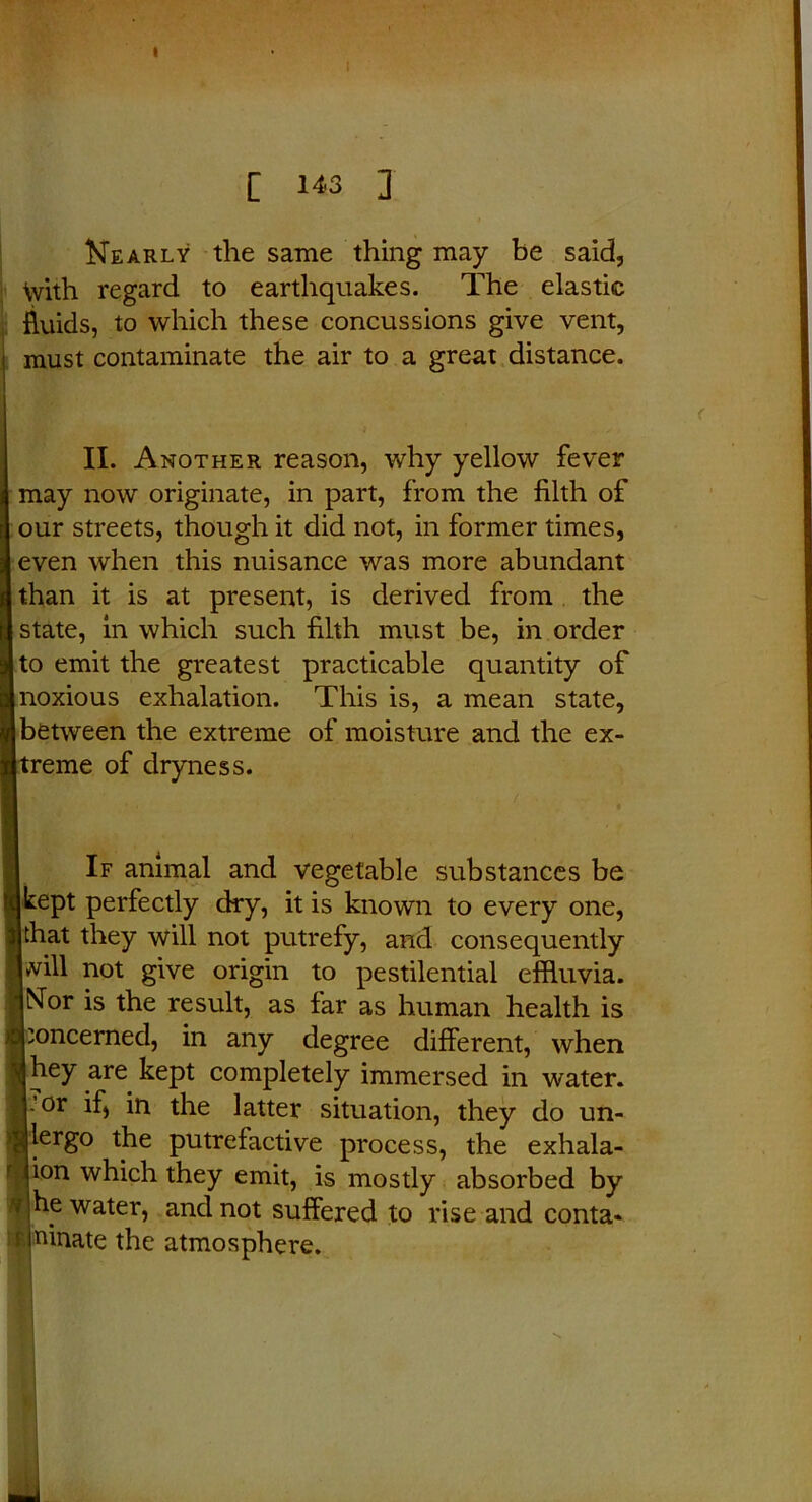 I C 143 ] Nearly the same thing may be said, With regard to earthquakes. The elastic fluids, to which these concussions give vent, must contaminate the air to a great distance. II. Another reason, why yellow fever may now originate, in part, from the filth of our streets, though it did not, in former times, even when this nuisance was more abundant than it is at present, is derived from the state, in which such filth must be, in order | to emit the greatest practicable quantity of noxious exhalation. This is, a mean state, between the extreme of moisture and the ex- treme of dryness. If animal and vegetable substances be kept perfectly dry, it is known to every one, that they will not putrefy, and consequently will not give origin to pestilential effluvia. Nor is the result, as far as human health is concerned, in any degree different, when hey are kept completely immersed in water. . or if, in the latter situation, they do un- lergo the putrefactive process, the exhala- ion which they emit, is mostly absorbed by he water, and not suffered to rise and conta- ninate the atmosphere.