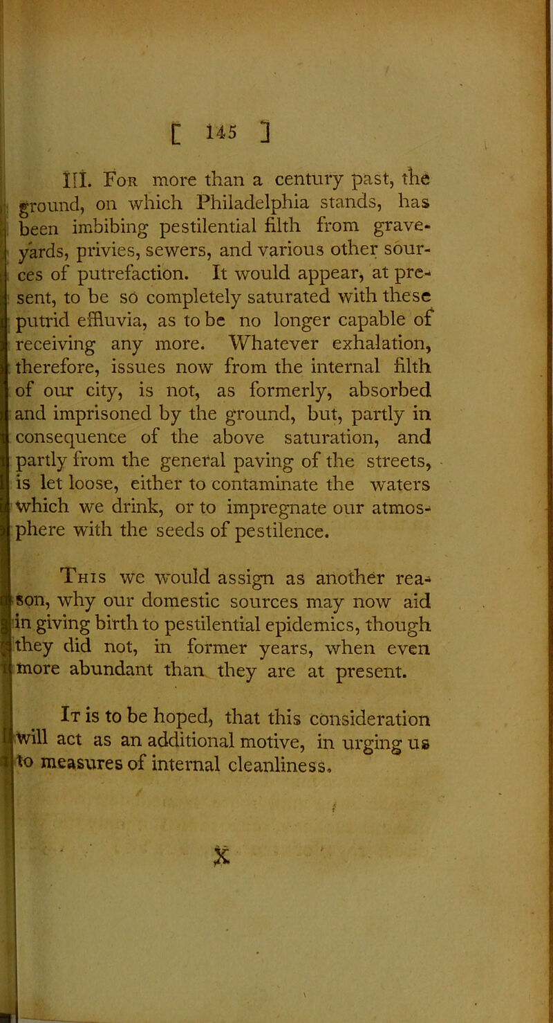 HI. For more than a century past, the ground, on which Philadelphia stands, has been imbibing pestilential filth from grave- yards, privies, sewers, and various other sour- ces of putrefaction. It would appear, at pre- sent, to be so completely saturated with these putrid effluvia, as to be no longer capable of receiving any more. Whatever exhalation, : therefore, issues now from the internal filth of our city, is not, as formerly, absorbed and imprisoned by the ground, but, partly in consequence of the above saturation, and partly from the general paving of the streets, is let loose, either to contaminate the wraters which we drink, or to impregnate our atmos- phere with the seeds of pestilence. This we would assign as another rea- son, why our domestic sources may now aid in giving birth to pestilential epidemics, though they did not, in former years, when even more abundant than they are at present. It is to be hoped, that this consideration will act as an additional motive, in urging us to measures of internal cleanliness.