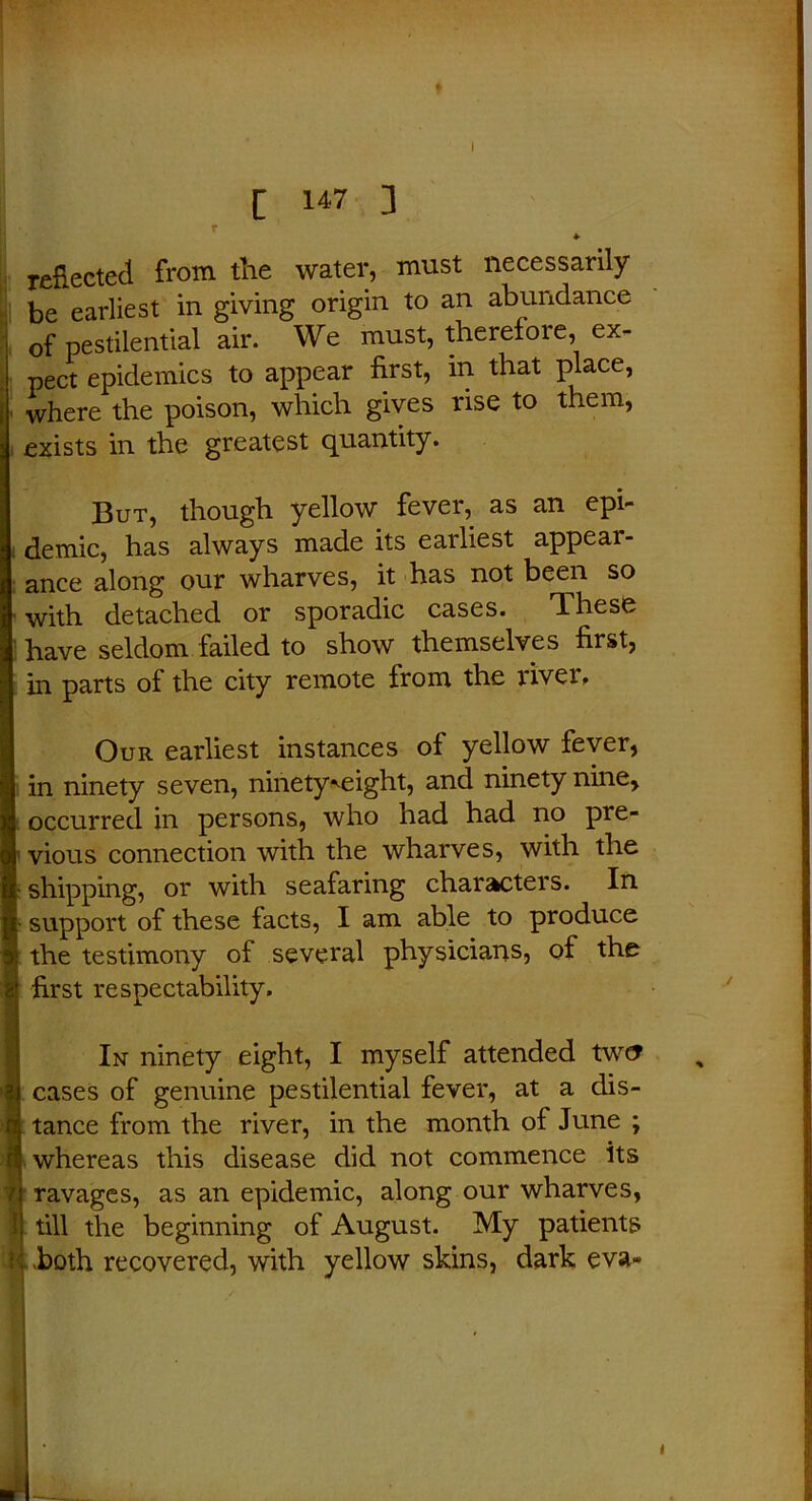 ♦ [ 147 ] • r ♦ reflected from the water, must necessarily be earliest in giving origin to an abundance of pestilential air. We must, therefoie, ex- pect epidemics to appear first, in that place, where the poison, which gives rise to them, exists in the greatest quantity. But, though yellow fever, as an epi- demic, has always made its eailiest appear- ance along our wharves, it has not been so with detached or sporadic cases. These have seldom failed to show themselves first, in parts of the city remote from the river. Our earliest instances of yellow fever, in ninety seven, ninety weight, and ninety nine, occurred in persons, who had had no pre- [ vious connection with the wharves, with the j- shipping, or with seafaring characters. In [• support of these facts, I am able to produce i the testimony of several physicians, of the first respectability. In ninety eight, I myself attended twc? cases of genuine pestilential fever, at a dis- tance from the river, in the month of June ; whereas this disease did not commence its ravages, as an epidemic, along our wharves, till the beginning of August. My patients both recovered, with yellow skins, dark eva- y