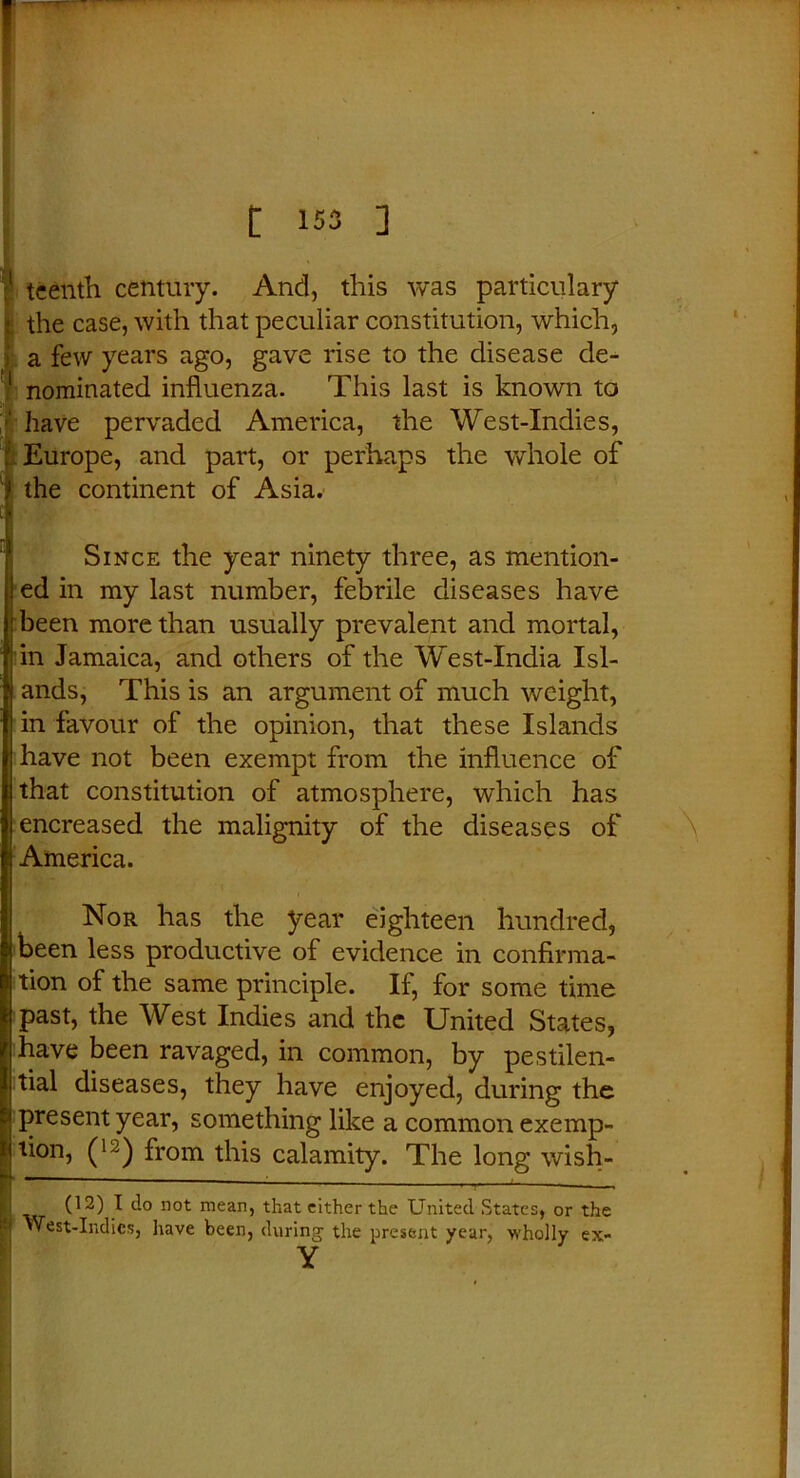 :l teenth century. And, this was particulary j. the case, with that peculiar constitution, which, a few years ago, gave rise to the disease cle- 1 nominated influenza. This last is known to | have pervaded America, the West-Indies, . Europe, and part, or perhaps the whole of 1 the continent of Asia. Since the year ninety three, as mention- ed in my last number, febrile diseases have been more than usually prevalent and mortal, in Jamaica, and others of the West-India Isl- ands, This is an argument of much weight, in favour of the opinion, that these Islands have not been exempt from the influence of that constitution of atmosphere, which has encreased the malignity of the diseases of America. Nor has the year eighteen hundred, been less productive of evidence in confirma- tion of the same principle. If, for some time past, the West Indies and the United States, have been ravaged, in common, by pestilen- tial diseases, they have enjoyed, during the present year, something like a common exemp- tion, (12) from this calamity. The long wish- P  ' 1 T M 02) J t-° not mean, that either the United States, or the ■ ”est-Indics, have been, during the present year, wholly Y ex-