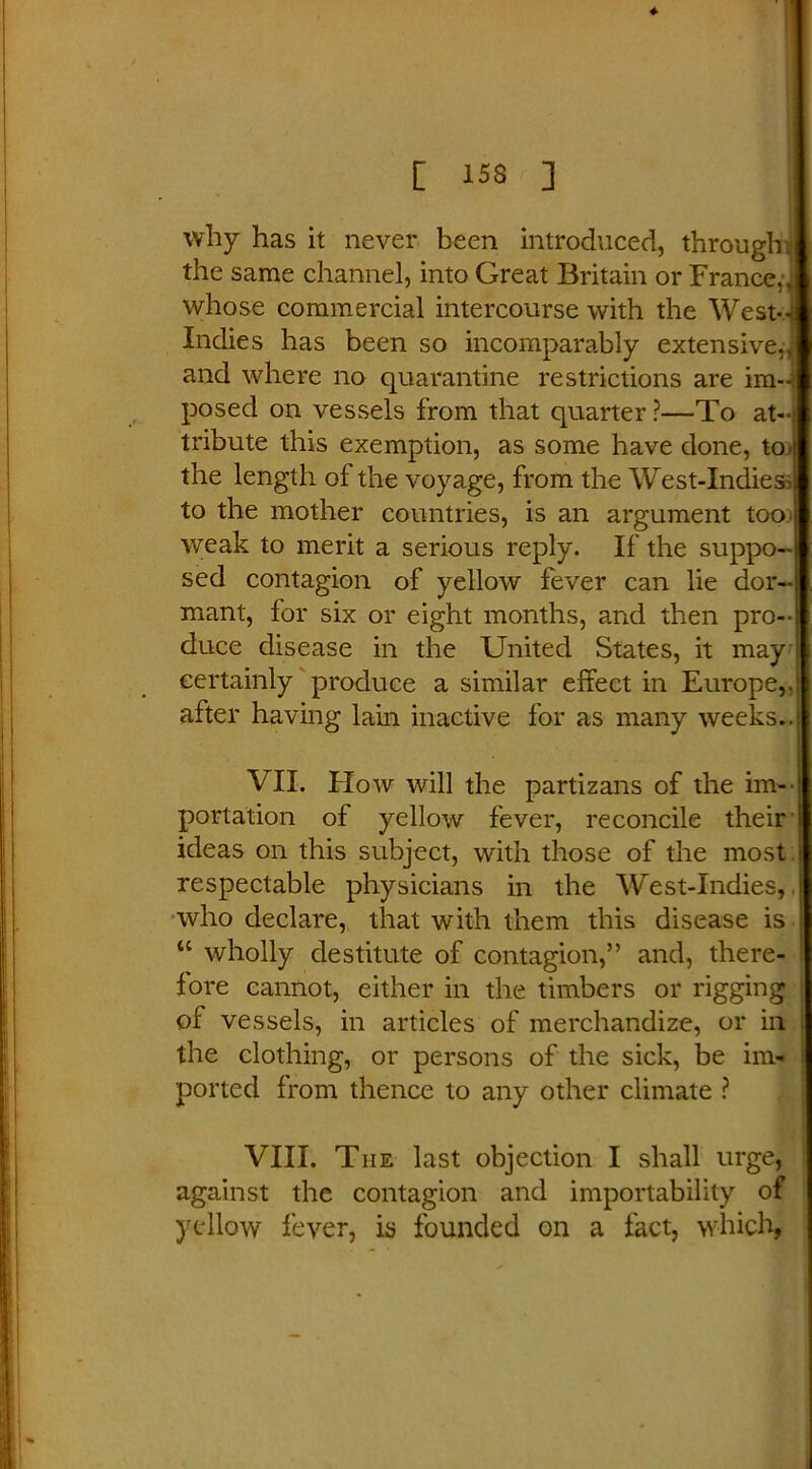 why has it never been introduced, throughj the same channel, into Great Britain or France J whose commercial intercourse with the WestJ Indies has been so incomparably extensive,,! and where no quarantine restrictions are im- posed on vessels from that quarter ?—To at—| tribute this exemption, as some have done, toi the length of the voyage, from the West-IndiesJ to the mother countries, is an argument too \ weak to merit a serious reply. If the suppo- sed contagion of yellow fever can lie dor- mant, for six or eight months, and then pro- duce disease in the United States, it may certainly produce a similar effect in Europe,.: after having lain inactive for as many weeks..1 VII. How will the partizans of the im-i portation of yellow fever, reconcile their I ideas on this subject, with those of the most i respectable physicians in the West-Indies, who declare, that with them this disease is ! tc wholly destitute of contagion,” and, there- fore cannot, either in the timbers or rigging ; of vessels, in articles of merchandize, or in 1 the clothing, or persons of the sick, be iml t ported from thence to any other climate ? VIII. The last objection I shall urge, against the contagion and importability of yellow fever, is founded on a fact, which,