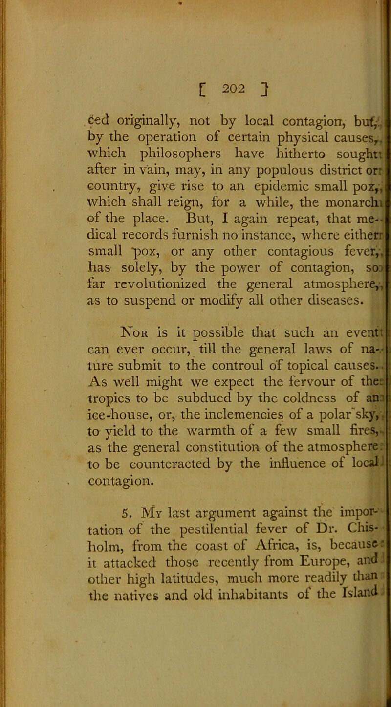 6ed originally, not by local contagion, buf, by the operation of certain physical causes7, which philosophers have hitherto sought: after in vain, may, in any populous district or: country, give rise to an epidemic small pox,, which shall reign, for a while, the monarch; of the place. But, I again repeat, that me- dical records furnish no instance, where either: small “pox, or any other contagious fever,, has solely, by the power of contagion, so far revolutionized the general atmosphere,, as to suspend or modify all other diseases. Nor is it possible that such an event: can ever occur, till the general laws of na- ture submit to the controul of topical causes. As well might we expect the fervour of the; tropics to be subdued by the coldness of an : ice-house, or, the inclemencies of a polar'sky,; to yield to the warmth of a few small fires, - as the general constitution of the atmosphere, to be counteracted by the influence of local contagion. 5. My last argument against the impor- tation of the pestilential fever of Dr. Chis- holm, from the coast of Africa, is, because : it attacked those recently from Europe, and other high latitudes, much more readily than the natives and old inhabitants of the Island