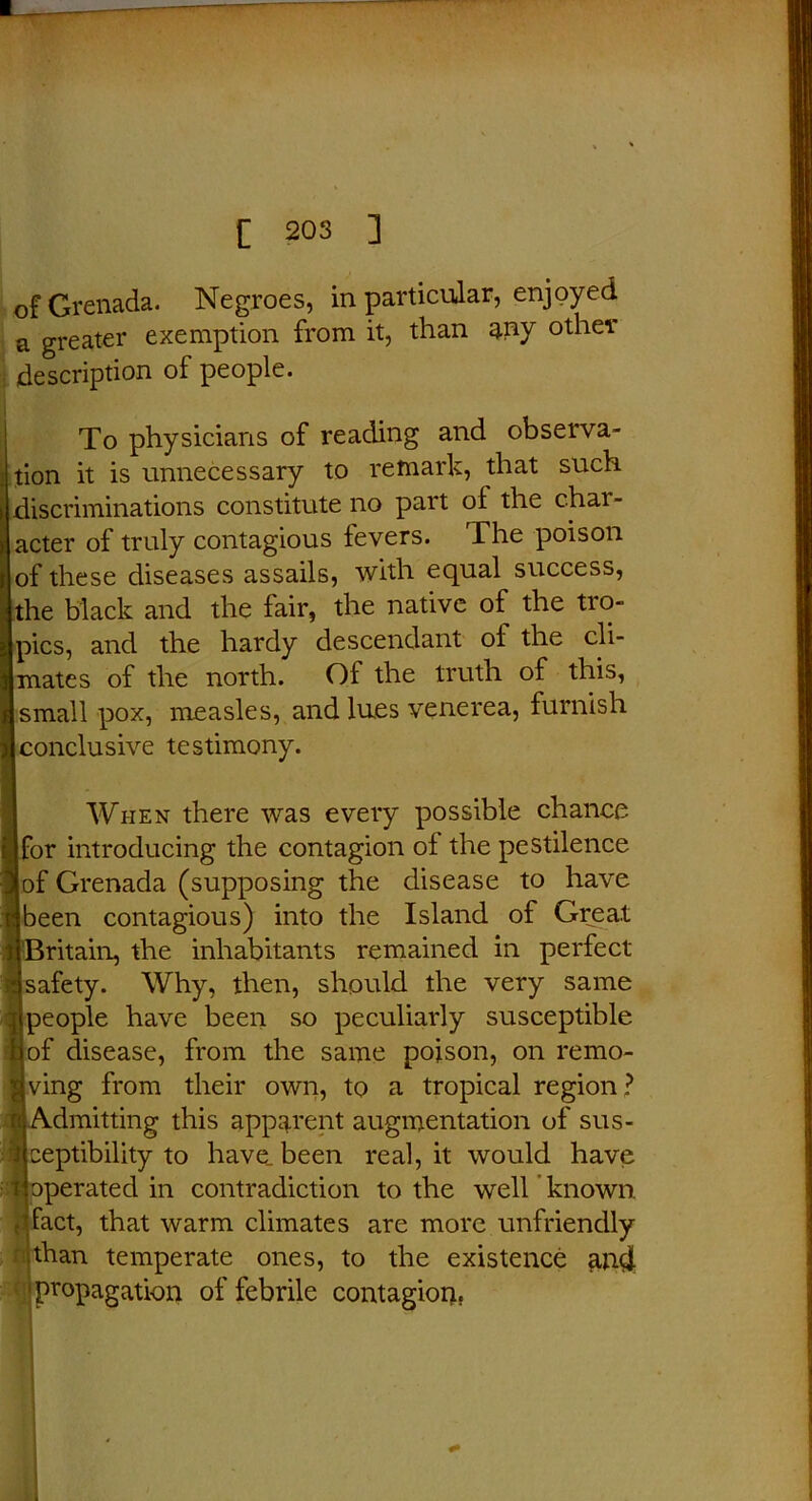 of Grenada. Negroes, in particular, enjoyed a greater exemption from it, than any other description of people. To physicians of reading and observa- tion it is unnecessary to remark, that such discriminations constitute no part oi the chai - acter of truly contagious fevers. The poison of these diseases assails, with equal success, the black and the fair, the native of the ti to- pics, and the hardy descendant oi the cli- mates of the north. Of the truth of this, small pox, measles, and lues venerea, furnish conclusive testimony. When there was every possible chance for introducing the contagion of the pestilence of Grenada (supposing the disease to have been contagious) into the Island of Great 'Britain, the inhabitants remained in perfect safety. Why, then, should the very same people have been so peculiarly susceptible of disease, from the same poison, on remo- ving from their own, to a tropical region? Admitting this apparent augmentation of sus- ceptibility to have, been real, it would have operated in contradiction to the well known fact, that warm climates are more unfriendly | than temperate ones, to the existence an4 propagation of febrile contagion,