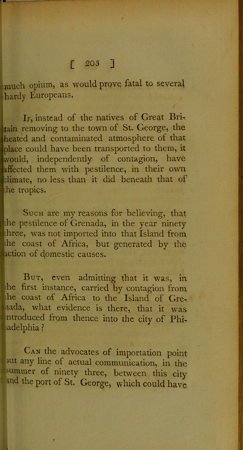 inuch opium, as would prove fatal to several hardy Europeans. If, instead of the natives of Great Bri- tain removing to the town of St. George, the heated and contaminated atmosphere of that place could have been transported to them, it would, independently of contagion, have affected them with pestilence, in their own dimate, no less than it did beneath that of ;he tropics. Such are my reasons for believing, that •he pestilence of Grenada, in the year ninety :hree, was not imported into that Island from he coast of Africa, but generated by the action of domestic causes. But, even admitting that it was, in he first instance, carried by contagion from he coast of Africa to the Island of Gre-. lada, what evidence is there, that it was introduced from thence into the city of Phi- adelphia ? Can the advocates of importation point >ut any line of actual communication, in the dimmer of ninety three, between this city ind the port of St. George, which could have