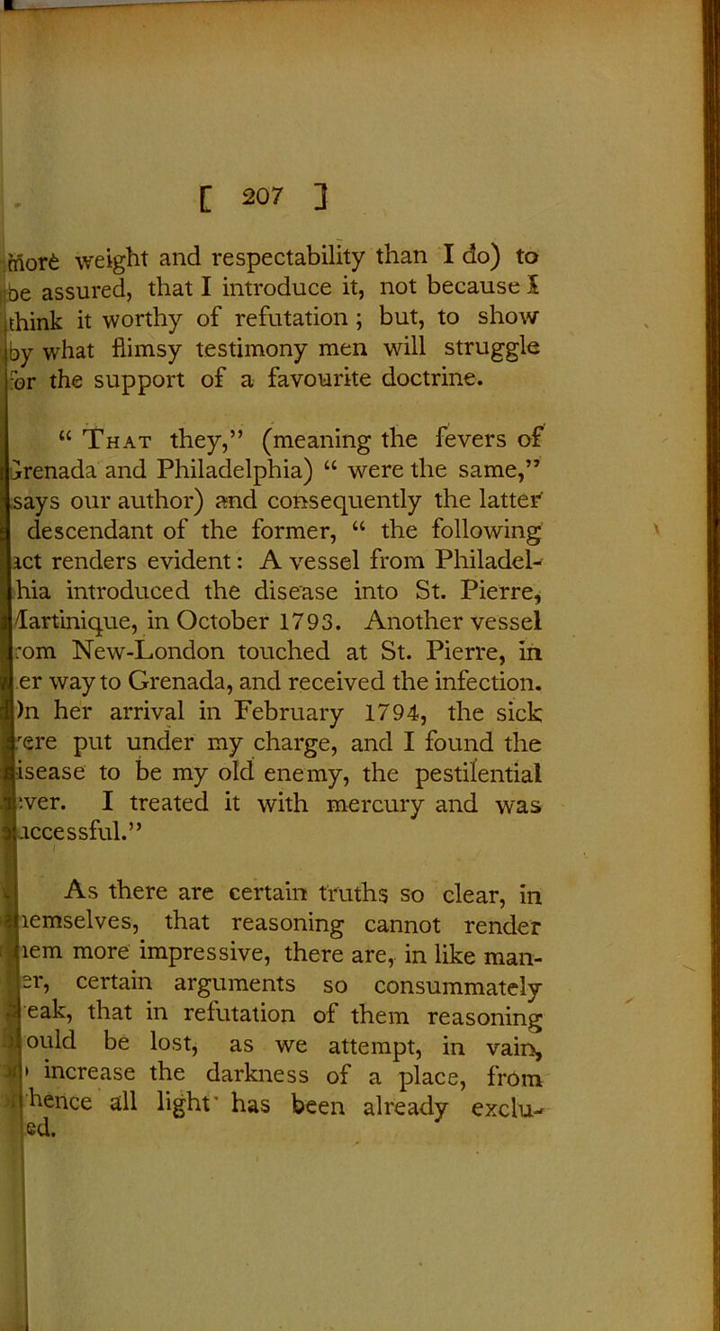 friort weight and respectability than I do) to be assured, that I introduce it, not because 1 think it worthy of refutation; but, to show , by what flimsy testimony men will struggle br the support of a favourite doctrine. “ That they,” (meaning the fevers of Grenada and Philadelphia) “ were the same,” says our author) and consequently the latter descendant of the former, “ the following act renders evident: A vessel from Philadel- hia introduced the disease into St. Pierre, Martinique, in October 1793. Another vessel rom New-London touched at St. Pierre, in er way to Grenada, and received the infection. )n her arrival in February 1794, the sick :ere put under my charge, and I found the Iisease to be my old enemy, the pestilential ever. I treated it with mercury and was Liccessful.” As there are certain truths so clear, in jiemselves, that reasoning cannot render pern more impressive, there are, in like mail- er, certain arguments so consummately I eak, that in refutation of them reasoning ould be lost, as we attempt, in vain, » increase the darkness of a place, from hence all light' has been already exclu-r  ed.