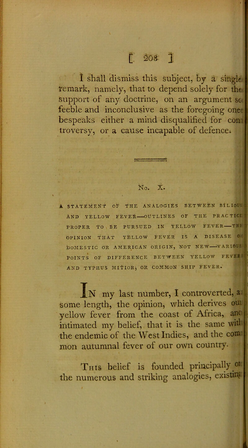 1 shall dismiss this subject, by a single- remark, namely, that to depend solely for the support of any doctrine, on an argument sc feeble and inconclusive as the foregoing one-; bespeaks either a mind disqualified for con: troversy, or a cause incapable of defence; No. X. A STATEMENT of the analogies between bilious: And yellow fever—outlines of the practici PROPER TO BE PURSUED IN YELLOW FEVER THE OPINION THAT YELLOW FEVER IS A DISEASE 0 DOMESTIC OR AMERICAN ORIGIN, NOT NEW VARIOUi POINTS OF DIFFERENCE BETWEEN YELLOW FEVER AND TYPHUS MlflOR, OR COMMON SHIP FEVER. In my last number, I controverted, a j some length, the opinion, which derives ou: yellow fever from the coast ot Africa, anc intimated my belief, that it is the same wit! the endemic of the West Indies, and the coni mon autumnal fever of our own country- \ This belief is founded principally oK the numerous and striking analogies, existing