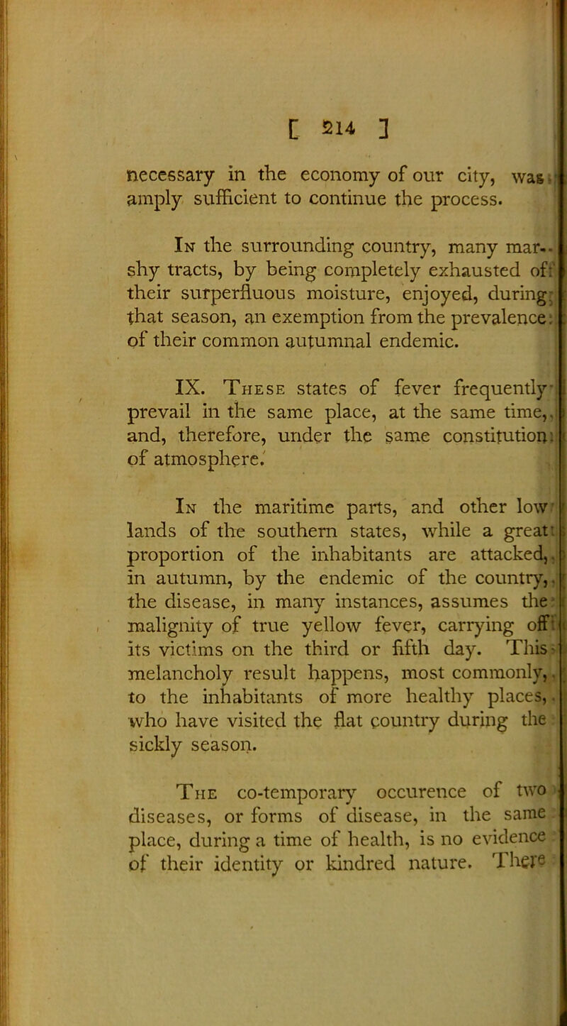necessary in the economy of our city, was • amply sufficient to continue the process. In the surrounding country, many mar-, shy tracts, by being completely exhausted of: their superfluous moisture, enjoyed, during, that season, an exemption from the prevalence: of their common autumnal endemic. IX. These states of fever frequently prevail in the same place, at the same time,, and, therefore, under the same constitution, of atmosphere. In the maritime parts, and other low'l lands of the southern states, while a great: ; proportion of the inhabitants are attacked,. ) in autumn, by the endemic of the country,. [ the disease, in many instances, assumes the malignity of true yellow fever, carrying off! il its victims on the third or fifth day. This- melancholy result happens, most commonly,. to the inhabitants of more healthy places,. who have visited the flat country during the sickly season. The co-temporary occurence of two diseases, or forms of disease, in the same place, during a time of health, is no evidence of their identity or kindred nature. 'I here