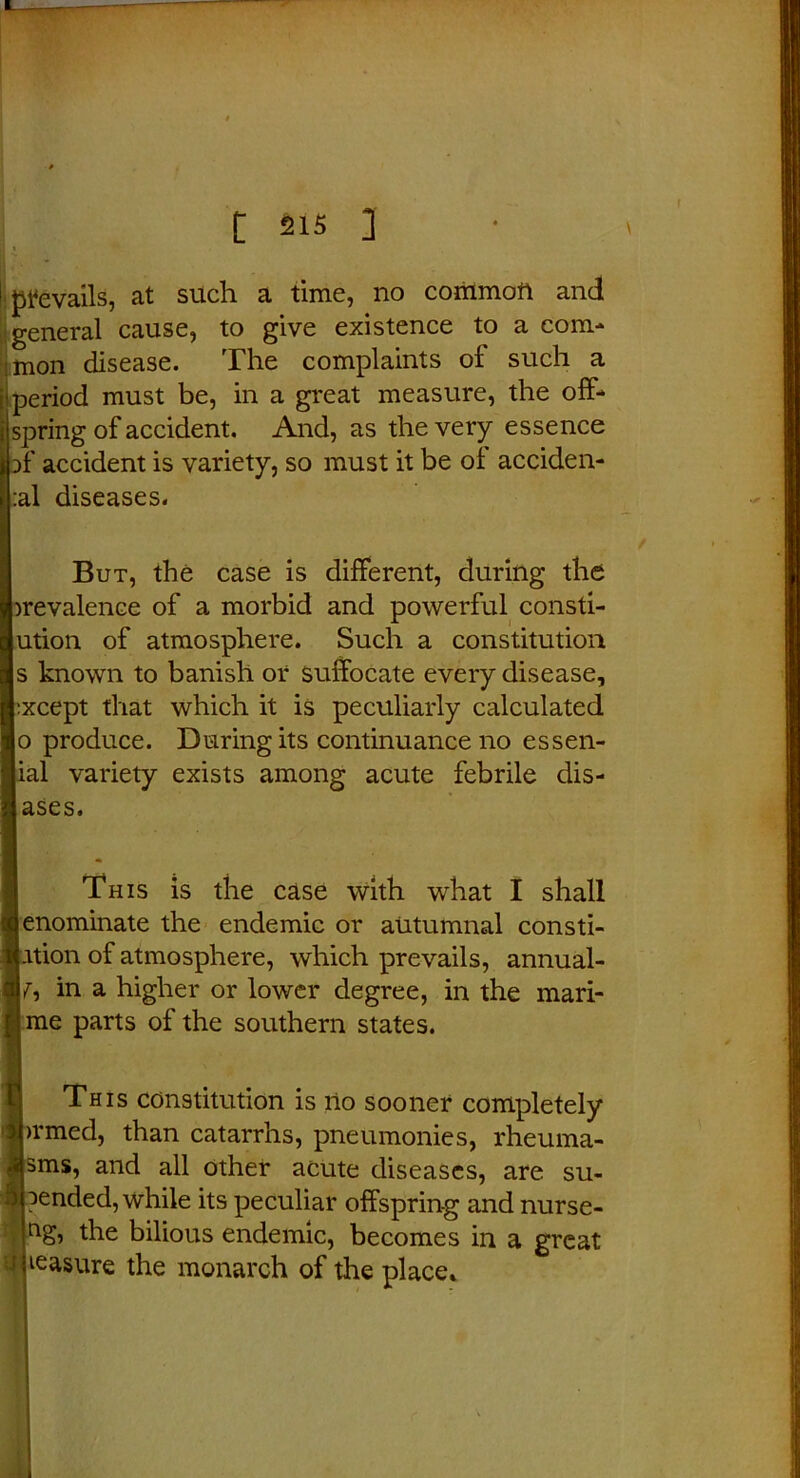 prevails, at such a time, no common and general cause, to give existence to a com- mon disease. The complaints of such a riod must be, in a great measure, the off- spring of accident. And, as the very essence }f accident is variety, so must it be of acciden- :al diseases. But, the case is different, during the prevalence of a morbid and powerful consti- jution of atmosphere. Such a constitution s known to banish or suffocate every disease, Lxcept that which it is peculiarly calculated p produce. During its continuance no essen- ial variety exists among acute febrile dis- uses. This is the case with what I shall enominate the endemic or autumnal consti- ption of atmosphere, which prevails, annual- ly in a higher or lower degree, in the mari- I me parts of the southern states. This constitution is no sooner completely >rmed, than catarrhs, pneumonies, rheuma- sms, and all other acute diseases, are su- pended, while its peculiar offspring and nurse- the bilious endemic, becomes in a great measure the monarch of the place*