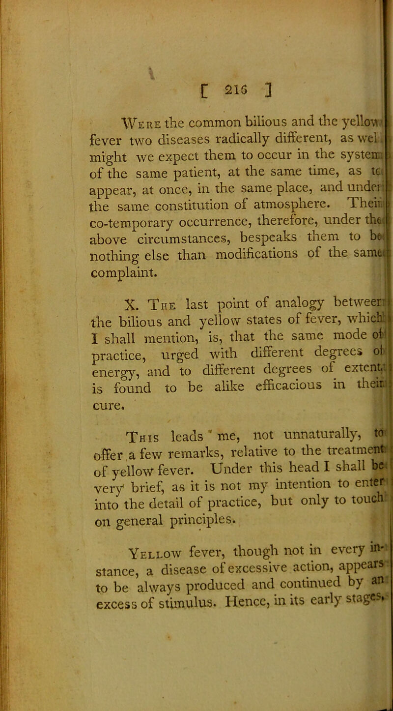 [ 215 ] Were the common bilious and the yellow fever two diseases radically different, as wei I might we expect them to occur in the system l of the same patient, at the same time, as tc I appear, at once, in the same place, and under*! the same constitution of atmosphere. Their co-temporary occurrence, therefore, under the; above circumstances, bespeaks them to bet nothing else than modifications of the samet complaint. X. The last point of analogy between the bilious and yellow states of fever, which; 1 shall mention, is, that the same mode of practice, urged with different degrees oij energy, and to different degrees of extent, is found to be alike efficacious in tneiri cure. This leads * me, not unnaturally, to offer a few remarks, relative to the treatment of yellow fever. Under this head I shall b(* very* brief, as it is not my intention to enter into the detail of practice, but only to touch: on general principles. Yellow fever, though not in every in- stance, a disease of excessive action, appears to be always produced and continued by an excess of stimulus. Hence, in its early stages
