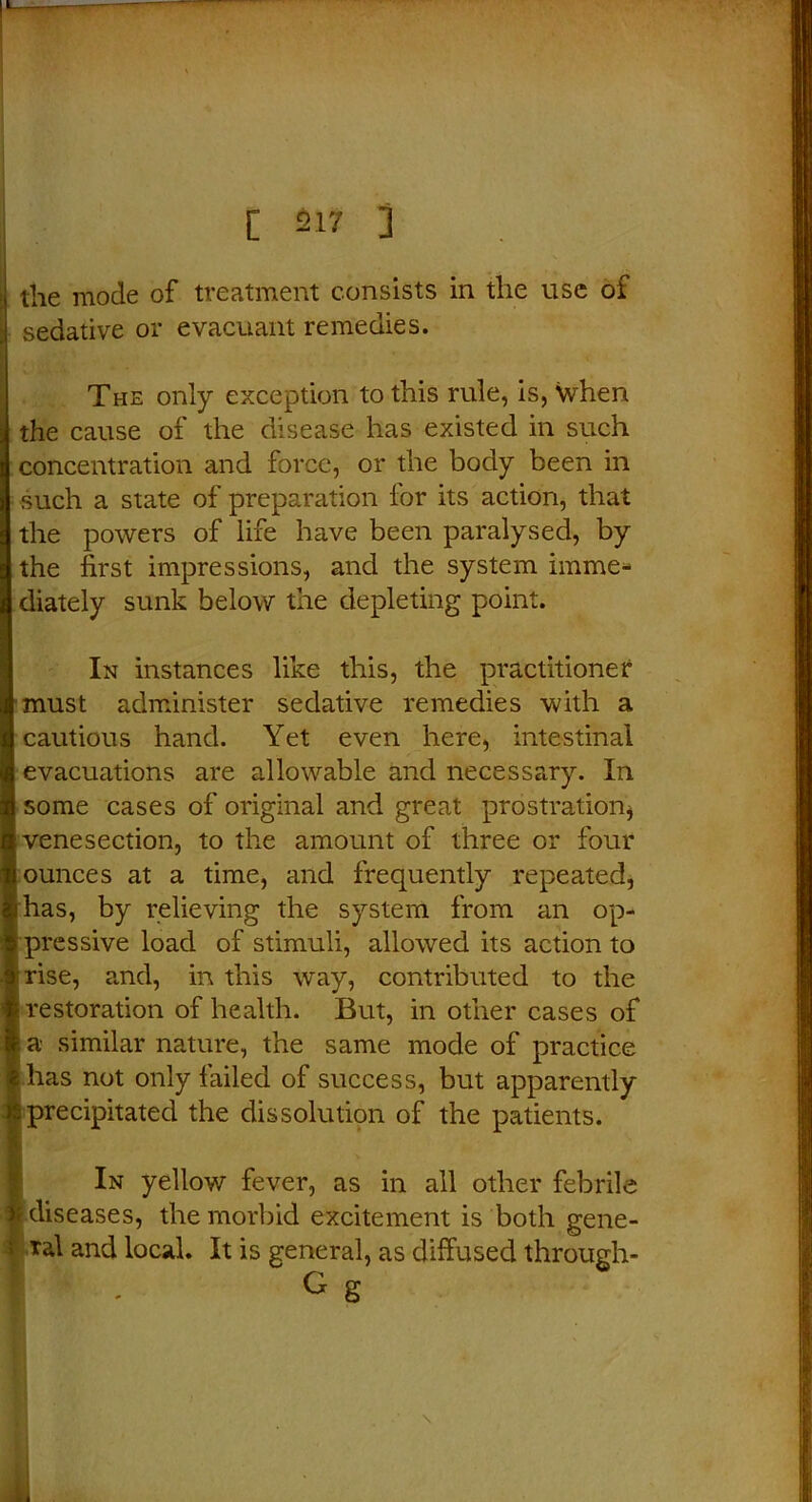 the mode of treatment consists in the use of sedative or evacuant remedies. The only exception to this rule, is, when the cause of the disease has existed in such concentration and force, or the body been in such a state of preparation for its action, that the powers of life have been paralysed, by the first impressions, and the system imme- diately sunk below the depleting point. In instances like this, the practitioner must administer sedative remedies with a cautious hand. Yet even here, intestinal evacuations are allowable and necessary. In some cases of original and great prostration* venesection, to the amount of three or four ounces at a time, and frequently repeated, has, by relieving the system from an op- pressive load of stimuli, allowed its action to rise, and, in this way, contributed to the restoration of health. But, in other cases of i a similar nature, the same mode of practice has not only failed of success, but apparently ;precipitated the dissolution of the patients. In yellow fever, as in all other febrile f diseases, the morbid excitement is both gene- ral and local. It is general, as diffused through- G S