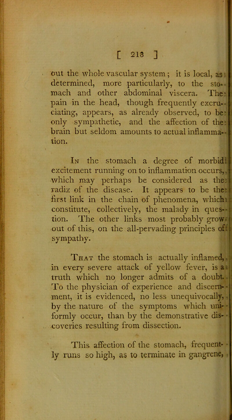 [ 213 ] out the whole vascular system; it is local, as determined, more particularly, to the sto- mach and other abdominal viscera. The pain in the head, though frequently excru- ciating, appears, as already observed, to be' only sympathetic, and the affection of the brain but seldom amounts to actual inflamma- tion. In the stomach a degree of morbid: i excitement running onto inflammation occurs,. • which may perhaps be considered as the. radix of the disease. It appears to be the' first link in the chain of phenomena, which 1 constitute, collectively, the malady in ques- : tion. The other links most probably gro\w out of this, on the all-pervading principles of: > sympathy. That the stomach is actually inflamed,, ■ in every severe attack of yellow fever, is a truth which no longer admits of a doubt. To the physician of experience and discern- ment, it is evidenced, no less unequivocally, by the nature of the symptoms which uni- • formly occur, than by the demonstrative dis- coveries resulting from dissection. This affection of the stomach, frequent- ly runs so high, as to terminate in gangrene,