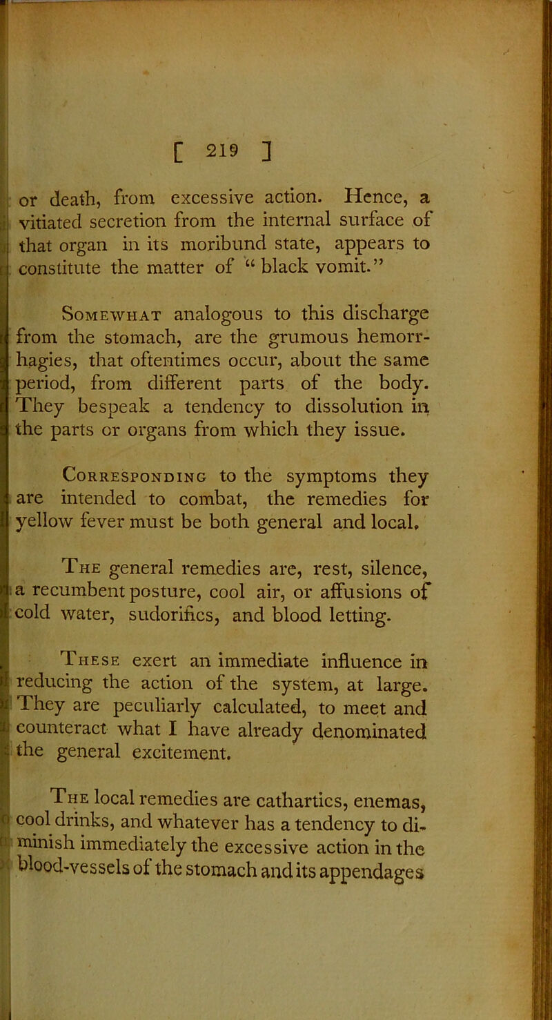 or death, from excessive action. Hence, a vitiated secretion from the internal surface of i that organ in its moribund state, appears to t constitute the matter of “ black vomit.” Somewhat analogous to this discharge from the stomach, are the grumous hemorr- hagies, that oftentimes occur, about the same period, from different parts of the body. They bespeak a tendency to dissolution in the parts or organs from which they issue. Corresponding to the symptoms they are intended to combat, the remedies for yellow fever must be both general and local. The general remedies are, rest, silence, da recumbent posture, cool air, or affusions of ) cold water, sudorifics, and blood letting. These exert an immediate influence in i reducing the action of the system, at large. ii They are peculiarly calculated, to meet and i.i counteract what I have already denominated the general excitement. The local remedies are cathartics, enemas, u cool drinks, and whatever has a tendency to di- ! finish immediately the excessive action in the blood-vessels of the stomach and its appendages i