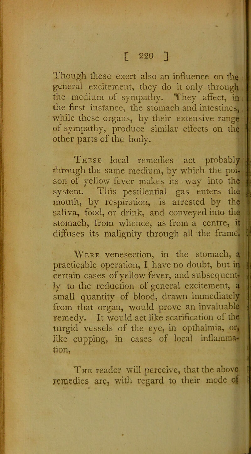 Though these exert also an influence on the general excitement, they do it only through the medium of sympathy. They affect, in the first instance, the stomach and intestines, while these organs, by their extensive range of sympathy, produce similar effects on the other parts of the body. These local remedies act probably through the same medium, by which the poi- son of yellow fever makes its way into the system. This pestilential gas enters the mouth, by respiration, is arrested by the saliva, food, or drink, and conveyed into the stomach, from whence, as from a centre, it diffuses its malignity through all the frame. Were venesection, in the stomach, a practicable operation, I have no doubt, but in certain cases of yellow fever, and subsequent- ly to the reduction of general excitement, a small quantity of blood, drawn immediately from that organ, would prove an invaluable remedy. It would act like scarification of the turgid vessels of the eye, in opthalmia, or, like cupping, in cases of local inflamma- tion, The reader will perceive, that the above •remedies are, with regard to their mode of