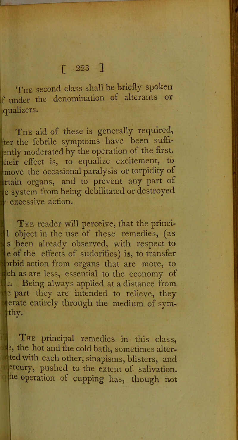 The second class shall be briefly spoken if under the denomination of alterants or qualizers. The aid of these is generally required, Iter the febrile symptoms have been suffl- sntly moderated by the operation of the first, heir effect is, to equalize excitement, to move the occasional paralysis or torpidity of rtain organs, and to prevent any part of je system from being debilitated or destroyed f excessive action. The reader will perceive * that the princi- 1 object in the use of these remedies, (as s been already observed, with respect to e of the effects of sudorifics) is, to transfer Inbid action from organs that are more, to ch as are less, essential to the economy of Being always applied at a distance from Is part they are intended to relieve, they derate entirely through the medium of sym- thy. The principal remedies in this class,, ?, the hot and the cold bath, sometimes alter- ted with each other, sinapisms, blisters, and sreury, pushed to the extent of salivation, operation of cupping has, though not