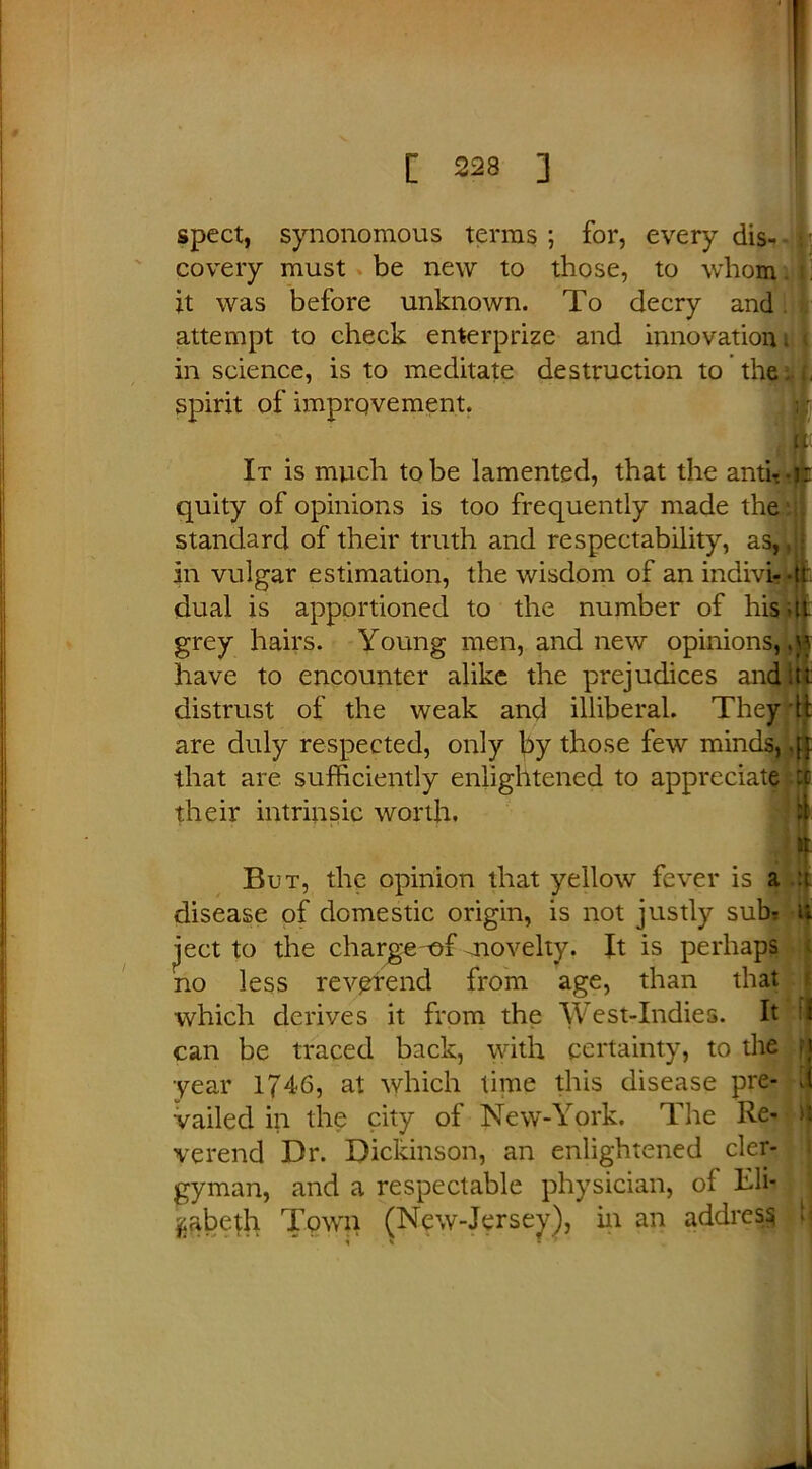 spect, synonomous terras ; for, every dis- -1 covery must be new to those, to whom it was before unknown. To decry and attempt to check enterprize and innovation. < in science, is to meditate destruction to the . spirit of improvement. It is much to be lamented, that the anti-, jit quity of opinions is too frequently made the standard of their truth and respectability, as,, • in vulgar estimation, the wisdom of an indivi- -it dual is apportioned to the number of his at grey hairs. Young men, and new opinions, have to encounter alike the prejudices and.tt distrust of the weak and illiberal. They tt are duly respected, only by those few minds, that are sufficiently enlightened to appreciate :c their intrinsic worth. „ . m But, the opinion that yellow fever is a a disease of domestic origin, is not justly sub? u ject to the charge of anovelty. It is perhaps no less reverend from age, than that which derives it from the West-Indies. It J can be traced back, with certainty, to the fj year 1746, at which time this disease pre- d vailed in the city of New-York. The Re- >1 verend Dr. Dickinson, an enlightened cler- gyman, and a respectable physician, of Eli- zabeth Town (New-Jersey), in an address h