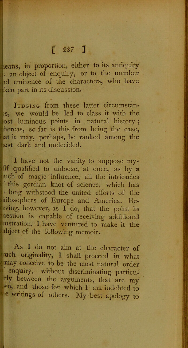 i an object of enquiry, or to the number id eminence of the characters, who have r ken part in its discussion. Judging from these latter circumstan- :s, we would be led to class it with the ost luminous points in natural history 5 mhereas, so far is this from being the case, r.at it may, perhaps, be ranked among the t ost dark and undecided. I have not the vanity to suppose my- |lf qualified to unloose, at once, as by a Iuch of magic influence, all the intricacies this gordian knot of science, which has 1 long withstood the united efforts of the lilosophers of Europe and America. Be- ring, however, as I do, that the point in lestion is capable of receiving additional ustration, I have ventured to make it the ibject of the following memoir. As I do not aim at the character of f uch originality, I shall proceed in what Imay conceive to be the most natural order I enquiry, without discriminating particu- rly between the arguments, that are my vn, and those for which I am indebted to •e things of others. My best apology to