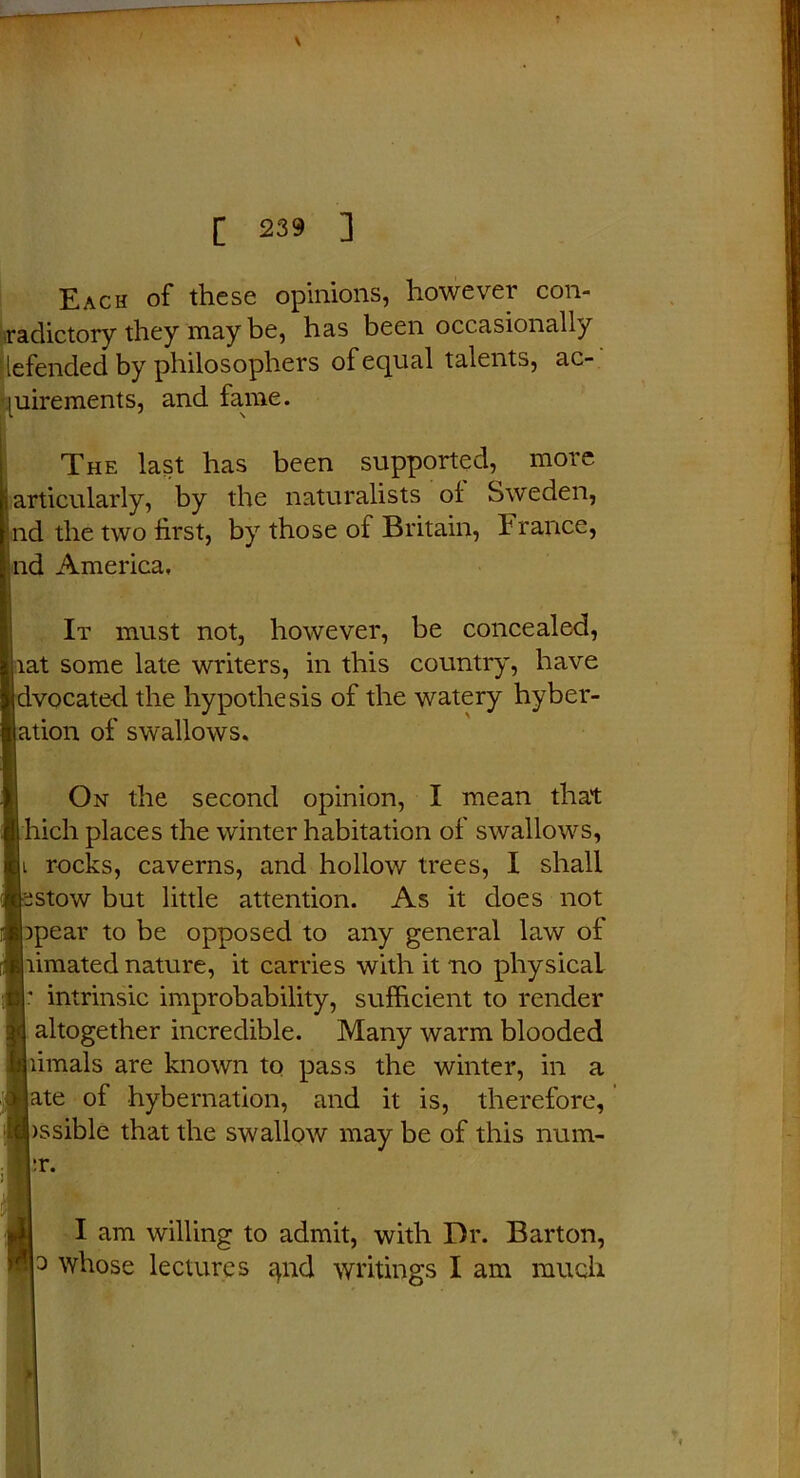 Each of these opinions, however con- radictory they may be, has been occasionally lefended by philosophers of equal talents, ac- The last has been supported, more ticularly, by the naturalists of Sweden, [ the two first, by those of Britain, France, l America, It must not, however, be concealed, t some late writers, in this country, have located, the hypothesis of the watery hyber- ion of swallows. On the second opinion, I mean that ich places the winter habitation of swallows, rocks, caverns, and hollow trees, I shall stow but little attention. As it does not pear to be opposed to any general law of imated nature, it carries with it no physical intrinsic improbability, sufficient to render altogether incredible. Many warm blooded imals are known to pass the winter, in a ite of hybernation, and it is, therefore, ssible that the swallow may be of this num- I am willing to admit, with Dr. Barton, 3 whose lectures ^nd writings I am much luirements, and fame. r.