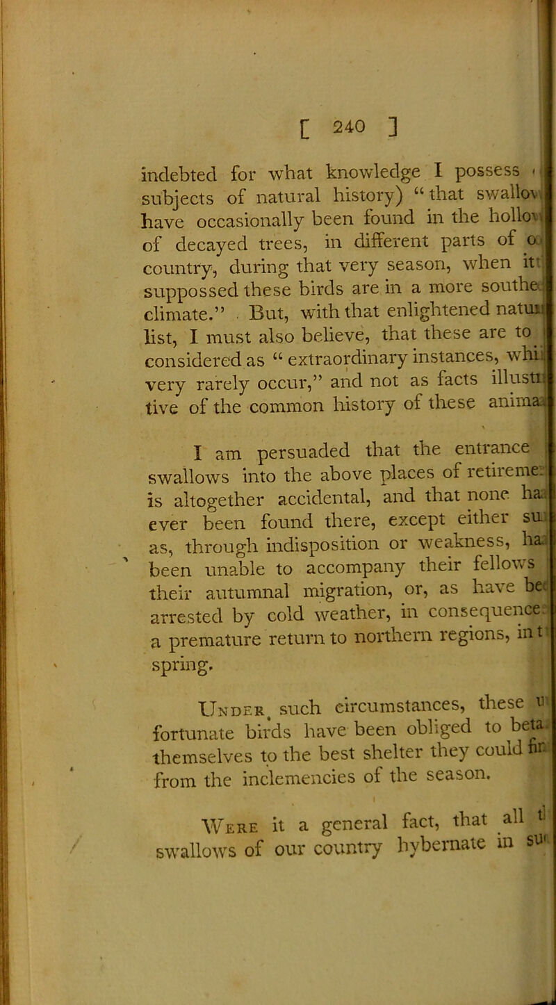 indebted for what knowledge I possess < subjects of natural history) “that swallow have occasionally been found in the hollow of decayed trees, in different parts of o country, during that very season, when it! suppossed these birds are in a more southe. climate.” But, with that enlightened natun list, I must also believe, that these are to. considered as “ extraordinary instances, whii very rarely occur,” and not as racts illusti tive of the common history of these anirnaa \ I am persuaded that the entrance swallows into the above places oi retiieme. is altogether accidental, and that none has ever been found there, except either su as, through indisposition or weakness, hai been unable to accompany their fellows their autumnal migration, or, as have be< arrested by cold weather, in consequence a premature return to northern regions, iiftj spring. Under, such circumstances, these m fortunate birds have been obliged to beta.* themselves to the best shelter they could from the inclemencies of the season. Were it a general fact, that all tl swallows of our country hybernate in su«.