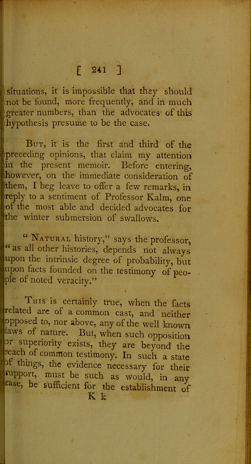 ■ situations, it is impossible that they should ! not be found, more frequently, and in much greater numbers, than the advocates of this hypothesis presume to be the case. But, it is the first and third of the !preceding opinions, that claim my attention in the present memoir. Before entering, however, on the immediate consideration of them, I beg leave to offer a few remarks, in reply to a sentiment of Professor Kalm, one of the most able and decided advocates for the winter submersion of swallows. “ Natural history,” says the professor, a as all other histories, depends not always upon the intrinsic degree of probability, but upon facts founded on the testimony of peo- ple oi noted veracity.” % Phis is certainly true, when the facts related are of a common cast, and neither opposed to, nor above, any of the well known laws of nature. But, when such opposition 3r superiority exists, they are beyond the reach °f common testimony. In such a state things, the evidence necessary for their support, must be such as would, in any c^se, be sufficient for the establishment of K k