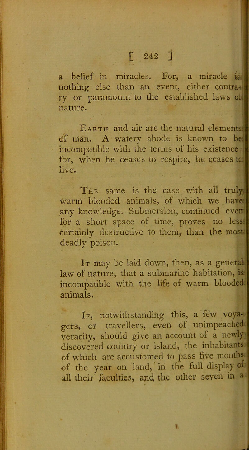 a belief in miracles. Tor, a miracle is nothing else than an event, either contra-, ry or paramount to the established laws or: nature. Earth and air are the natural elements df man. A watery abode is known to be; incompatible with the terms of his existence for, when he ceases to respire, he ceases tc live. The same is the case with all truly warm blooded animals, of which we have, any knowledge. Submersion, continued ever: for a short space of time, proves no less- certainly destructive to them, than the most deadly poison. It may be laid down, then, as a general law of nature, that a submarine habitation, is incompatible with the life of warm blooded animals. If, notwithstanding this, a few voya- gers, or travellers, even of unimpeached veracity, should give an account of a newly discovered country or island, the inhabitants of which are accustomed to pass five months of the year on land, in the full display of all their faculties, and the other seven in a J i