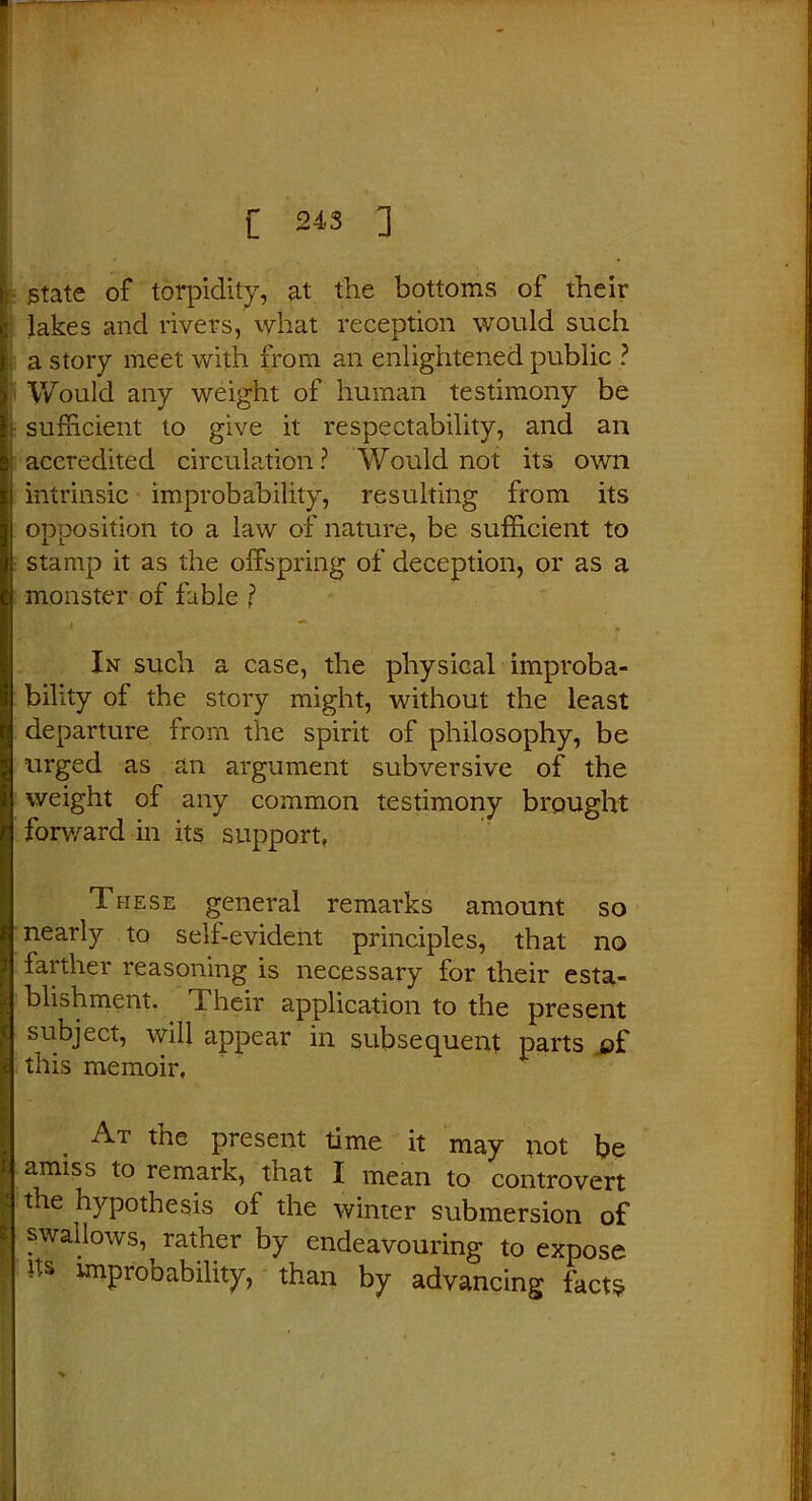 State of torpidity, at the bottoms of their lakes and rivers, what reception would such a story meet with from an enlightened public ? Would any weight of human testimony be sufficient to give it respectability, and an accredited circulation? Would not its own intrinsic improbability, resulting from its opposition to a law of nature, be sufficient to stamp it as the offspring of deception, or as a monster of fable ? i ~1■ * In such a case, the physical improba- bility of the story might, without the least departure from the spirit of philosophy, be urged as an argument subversive of the weight of any common testimony brought forward in its support, These general remarks amount so nearly to sell-evident principles, that no farther reasoning is necessary for their esta- blishment. Their application to the present subject, will appear in subsequent parts of this memoir. At the present time it may not be amiss to remark, that I mean to controvert the hypothesis of the winter submersion of swallows, rather by endeavouring to expose Us improbability, than by advancing facts