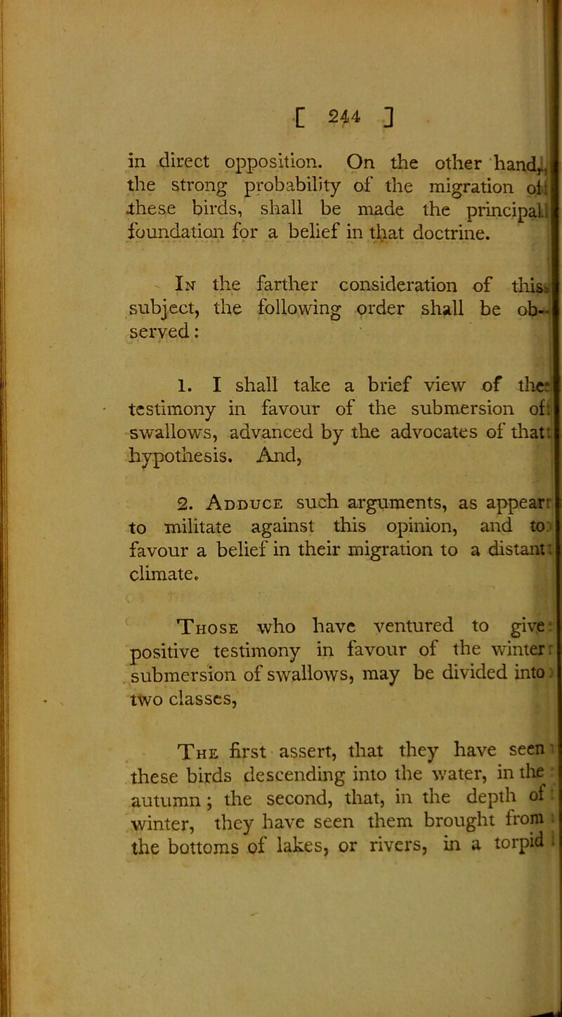 in direct opposition. On the other hand,., the strong probability of the migration of: .these birds, shall be made the principaU foundation for a belief in that doctrine. In the farther consideration of this; subject, the following order shall be ob- served : 1. I shall take a brief view of the; testimony in favour of the submersion oft swallows, advanced by the advocates of that: hypothesis. And, 2. Adduce such arguments, as appear: to militate against this opinion, and to favour a belief in their migration to a distant: climate. Those who have ventured to give positive testimony in favour of the winter: submersion of swallows, may be divided into two classes, The first assert, that they have seen these birds descending into the water, in the autumn; the second, that, in the depth of f winter, they have seen them brought from the bottoms of lakes, or rivers, in a torpid