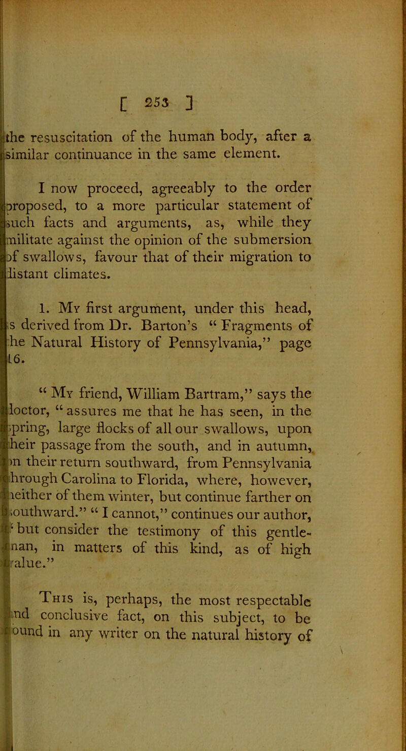 the resuscitation of the human body, after a similar continuance in the same element. I now proceed, agreeably to the order proposed, to a more particular statement of such facts and arguments, as, while they militate against the opinion of the submersion pf swallows, favour that of their migration to iistant climates. 1. My first argument, under this head, s derived from Dr. Barton’s “ Fragments of he Natural History of Pennsylvania,” page L6. “ My friend, William Bartram,” says the lloctor, “assures me that he has seen, in the fipring, large flocks of all our swallows, upon |heir passage from the south, and in autumn, in their return southward, from Pennsylvania through Carolina to Florida, where, however, neither of them winter, but continue farther on Southward.” “ I cannot,” continues our author, :: but consider the testimony of this gentle- man, in matters of this kind, as of high Iralue.” This is, perhaps, the most respectable nd conclusive fact, on this subject, to be ound in any writer on the natural history of