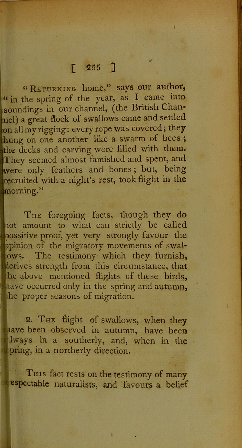 [ 255 ] “Returning home,” says our author, “ in the spring of the year, as I came into soundings in our channel, (the British Chan- nel) a great flock of swallows came and settled on all my rigging: every rope was covered; they hung on one another like a swarm of bees ; the decks and carving were filled with them, hey seemed almost famished and spent, and ere only feathers and bones; but, being [recruited with a night’s rest, took flight in the orning.” The foregoing facts, though they do |iot amount to what can strictly be called jossitive proof, yet very strongly favour the )pinion of the migratory movements of swal- lows. The testimony which they furnish, lerives strength from this circumstance, that fhe above mentioned flights of these birds, Uave occurred only in the spring and autumn, he proper seasons of migration. 2. The flight of swallows, when they nave been observed in autumn, have been \lways in a southerly, and, when in the pring, in a northerly direction. This fact rests on the testimony of many espectable naturalists, and favours a belief